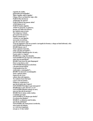caganita de coelha,
pelourinho da Pampulha!
Mija n'agulha, mija n'agulha!
Chega o Parvo ao batel do Anjo e dlz:
PARVO Hou da barca!
ANJO Que me queres?
PARVO Queres-me passar além?
ANJO Quem és tu?
PARVO Samica alguém.
ANJO Tu passarás, se quiseres;
porque em todos teus fazeres
per malícia nom erraste.
Tua simpreza t'abaste
pera gozar dos prazeres.
Espera entanto per i:
veremos se vem alguém,
merecedor de tal bem,
que deva de entrar aqui.
Vem um Sapateiro com seu avental e carregado de formas, e chega ao batel infernal, e diz:
SAPATEIRO Hou da barca!
DIABO Quem vem i?
Santo sapateiro honrado,
como vens tão carregado?...
SAPATEIRO Mandaram-me vir assi...
E pera onde é a viagem?
DIABO Pera o lago dos danados.
SAPATEIRO Os que morrem confessados
onde têm sua passagem?
DIABO Nom cures de mais linguagem!
Esta é a tua barca, esta!
SAPATEIRO Renegaria eu da festa
e da puta da barcagem!
Como poderá isso ser,
confessado e comungado?!...
DIABO Tu morreste excomungado:
Nom o quiseste dizer.
Esperavas de viver,
calaste dous mil enganos...
Tu roubaste bem trint'anos
o povo com teu mester.
Embarca, eramá pera ti,
que há já muito que t'espero!
SAPATEIRO Pois digo-te que nom quero!
DIABO Que te pês, hás-de ir, si, si!
SAPATEIRO Quantas missas eu ouvi,
nom me hão elas de prestar?
DIABO Ouvir missa, então roubar,
é caminho per'aqui.
SAPATEIRO E as ofertas que darão?
E as horas dos finados?
DIABO E os dinheiros mal levados,
que foi da satisfação?
SAPATEIRO Ah! Nom praza ò cordovão,
nem à puta da badana,
se é esta boa traquitana
em que se vê Jan Antão!
 