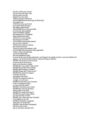 Ora juro a Deus que é graça!
Vai-se à barca do Anjo, e diz:
Hou da santa caravela,
poderês levar-me nela?
ANJO A cárrega t'embaraça.
SAPATEIRO Nom há mercê que me Deus faça?
Isto uxiquer irá.
ANJO Essa barca que lá está
Leva quem rouba de praça.
Oh! almas embaraçadas!
SAPATEIRO Ora eu me maravilho
haverdes por grão peguilho
quatro forminhas cagadas
que podem bem ir i chantadas
num cantinho desse leito!
ANJO Se tu viveras dereito,
Elas foram cá escusadas.
SAPATEIRO Assi que determinais
que vá cozer ò Inferno?
ANJO Escrito estás no caderno
das ementas infernais.
Torna-se à barca dos danados, e diz:
SAPATEIRO Hou barqueiros! Que aguardais?
Vamos, venha a prancha logo
e levai-me àquele fogo!
Não nos detenhamos mais!
Vem um Frade com üa Moça pela mão, e um broquel e üa espada na outra, e um casco debaixo do
capelo; e, ele mesmo fazendo a baixa, começou de dançar, dizendo:
FRADE Tai-rai-rai-ra-rã; ta-ri-ri-rã;
ta-rai-rai-rai-rã; tai-ri-ri-rã:
tã-tã; ta-ri-rim-rim-rã. Huhá!
DIABO Que é isso, padre?! Que vai lá?
FRADE Deo gratias! Som cortesão.
DIABO Sabês também o tordião?
FRADE Porque não? Como ora sei!
DIABO Pois entrai! Eu tangerei
e faremos um serão.
Essa dama é ela vossa?
FRADE Por minha la tenho eu,
e sempre a tive de meu,
DIABO Fezestes bem, que é fermosa!
E não vos punham lá grosa
no vosso convento santo?
FRADE E eles fazem outro tanto!
DIABO Que cousa tão preciosa...
Entrai, padre reverendo!
FRADE Para onde levais gente?
DIABO Pera aquele fogo ardente
que nom temestes vivendo.
FRADE Juro a Deus que nom t'entendo!
E este hábito no me val?
DIABO Gentil padre mundanal,
a Berzebu vos encomendo!
FRADE Corpo de Deus consagrado!
Pela fé de Jesu Cristo,
que eu nom posso entender isto!
 