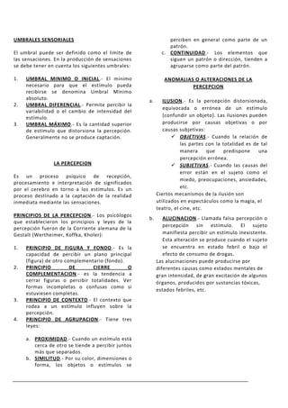 UMBRALES SENSORIALES                                          perciben en general como parte de un
                                                              patrón.
El umbral puede ser definido como el limite de             c. CONTINUIDAD.- Los elementos que
las sensaciones. En la producción de sensaciones              siguen un patrón o dirección, tienden a
se debe tener en cuenta los siguientes umbrales:              agruparse como parte del patrón.

1.   UMBRAL MINIMO O INICIAL.- El mínimo                    ANOMALIAS O ALTERACIONES DE LA
     necesario para que el estímulo pueda                            PERCEPCION
     recibirse se denomina Umbral Mínimo
     absoluto.                                      a.      ILUSION.- Es la percepción distorsionada,
2.   UMBRAL DIFERENCIAL.- Permite percibir la
                                                            equivocada o errónea de un estímulo
     variabilidad o el cambio de intensidad del
     estímulo.                                              (confundir un objeto). Las ilusiones pueden
3.   UMBRAL MÁXIMO.- Es la cantidad superior                producirse por causas objetivas o por
     de estímulo que distorsiona la percepción.             causas subjetivas:
     Generalmente no se produce captación.                       OBJETIVAS.- Cuando la relación de
                                                                    las partes con la totalidad es de tal
                                                                    manera     que     predispone    una
                                                                    percepción errónea.
                LA PERCEPCION                                    SUBJETIVAS.- Cuando las causas del
                                                                    error están en el sujeto como el
Es un proceso psíquico de recepción,
                                                                    miedo, preocupaciones, ansiedades,
procesamiento e interpretación de significados
por el cerebro en torno a los estímulos. Es un                      etc.
proceso destinado a la captación de la realidad          Ciertos mecanismos de la ilusión son
inmediata mediante las sensaciones.                      utilizados en espectáculos como la magia, el
                                                         teatro, el cine, etc.
PRINCIPIOS DE LA PERCEPCION.- Los psicólogos
                                                    b.      ALUCINACION.- Llamada falsa percepción o
que establecieron los principios y leyes de la
                                                            percepción sin estímulo. El sujeto
percepción fueron de la Corriente alemana de la
Gestalt (Wertheimer, Koffka, Kholer):                       manifiesta percibir un estímulo inexistente.
                                                            Esta alteración se produce cuando el sujeto
1.   PRINCIPIO DE FIGURA Y FONDO.- Es la                    se encuentra en estado febril o bajo el
     capacidad de percibir un plano principal               efecto de consumo de drogas.
     (figura) de otro complementario (fondo).            Las alucinaciones puede producirse por
2.   PRINCIPIO          DE      CIERRE        O          diferentes causas como estados mentales de
     COMPLEMENTACION.- es la tendencia a                 gran intensidad, de gran excitación de algunos
     cerrar figuras o percibir totalidades. Ver          órganos, producidos por sustancias tóxicas,
     formas incompletas o confusas como si
                                                         estados febriles, etc.
     estuviesen completas.
3.   PRINCIPIO DE CONTEXTO.- El contexto que
     rodea a un estímulo influyen sobre la
     percepción.
4.   PRINCIPIO DE AGRUPACION.- Tiene tres
     leyes:

     a. PROXIMIDAD.- Cuando un estímulo está
        cerca de otro se tiende a percibir juntos
        más que separados.
     b. SIMILITUD.- Por su color, dimensiones o
        forma, los objetos o estímulos se
 