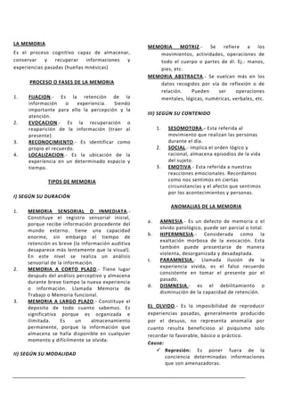 LA MEMORIA
                                                   MEMORIA    MOTRIZ.-     Se   refiere   a    los
Es el proceso cognitivo capaz de almacenar,           movimientos, actividades, operaciones de
conservar    y   recuperar    informaciones y         todo el cuerpo o partes de él. Ej.: manos,
experiencias pasadas (huellas mnésicas)               pies, etc.
                                                   MEMORIA ABSTRACTA.- Se vuelcan más en los
      PROCESO O FASES DE LA MEMORIA                   datos recogidos por vía de reflexión o de
                                                      relación.   Pueden      ser     operaciones
1.   FIJACION.- Es la retención de la                 mentales, lógicas, numéricas, verbales, etc.
     información     o   experiencia. Siendo
     importante para ello la percepción y la
                                                   III) SEGÚN SU CONTENIDO
     atención.
2.   EVOCACION.- Es la recuperación o
     reaparición de la información (traer al            1.   SESOMOTORA.- Esta referida al
     presente)                                               movimiento que realizan las personas
3.   RECONOCIMIENTO.- Es identificar como                    durante el día.
     propio el recuerdo.                                2.   SOCIAL.- Implica el orden lógico y
4.   LOCALIZACION.- Es la ubicación de la                    racional, almacena episodios de la vida
     experiencia en un determinado espacio y                 del sujeto.
     tiempo.                                            3.   EMOTIVA.- Esta referida a nuestras
                                                             reacciones emocionales. Recordamos
             TIPOS DE MEMORIA                                como nos sentimos en ciertas
                                                             circunstancias y el afecto que sentimos
                                                             por los acontecimientos y personas.
I) SEGÚN SU DURACIÓN
                                                              ANOMALIAS DE LA MEMORIA
1.   MEMORIA SENSORIAL O INMEDIATA.-
     Constituye el registro sensorial inicial,
                                                   a.    AMNESIA.- Es un defecto de memoria o el
     porque recibe información procedente del
                                                         olvido patológico, puede ser parcial o total.
     mundo externo. tiene una capacidad
                                                   b.    HIPERMNESIA.- Considerada como la
     enorme, sin embargo el tiempo de
                                                         exaltación morbosa de la evocación. Esta
     retención es breve (la información auditiva
                                                         también puede presentarse de manera
     desaparece más lentamente que la visual).
                                                         violenta, desorganizada y desadaptada.
     En este nivel se realiza un análisis
                                                   c.    PARAMNESIA.- Llamada ilusión de la
     sensorial de la información.
                                                         experiencia vivida, es el falso recuerdo
2.   MEMORIA A CORTO PLAZO.- Tiene lugar
                                                         consistente en tomar el presente por el
     después del análisis perceptivo y almacena
                                                         pasado.
     durante breve tiempo la nueva experiencia
                                                   d.    DISMNESIA.- es el debilitamiento o
     o información. Llamada Memoria de
                                                         disminución de la capacidad de retención.
     Trabajo o Memoria funcional.
3.   MEMORIA A LARGO PLAZO.- Constituye el
     deposito de todo cuanto sabemos. Es           EL OLVIDO.- Es la imposibilidad de reproducir
     significativa porque es organizada e          experiencias pasadas, generalmente producido
     ilimitada.    Es     un    almacenamiento     por el desuso, no representa anomalía por
     permanente, porque la información que         cuanto resulta beneficioso al psiquismo solo
     almacena se halla disponible en cualquier     recordar lo favorable, básico o práctico.
     momento y difícilmente se olvida.
                                                   Causa:
                                                       Represión: Es poner fuera de la
II) SEGÚN SU MODALIDAD
                                                          conciencia determinadas informaciones
                                                          que son amenazadoras.
 
