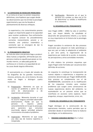 2.     LA CAPACIDAD DE RESOLVER PROBLEMAS
     Es un tema en el que no existen respuestas              4)    Verificación.- Momento en el que la
     definitivas, sino hipótesis que surgen desde                  persona va a probar su idea con el fin
     las observaciones que nos brinda la psicología                de determinar su validez o modificarla
     experimental y que nos ha llevado al                          si es necesario.
     planteamiento de diversos enfoques.
                                                                  EL DESARROLLO DEL PENSAMIENTO

       La experiencia y los conocimientos previos       Jean Piaget (1896 – 1980) ha sido el científico
       juegan un importante papel en la capacidad       que, con mayor detalle, ha estudiado el
       para resolver problemas. Para enfrentarlos       desarrollo del pensamiento infantil, y su teoría
       se requiere conocer los procedimientos           es muy importante en la historia de la psicología
       correctos (conocimiento previo) y se             evolutiva.
       necesita una práctica sistemática y
       constante que se encargará de dar la             Piaget considera la existencia de dos procesos
       experiencia necesaria.                           esenciales que subyacen en todo aprendizaje y
                                                        que son, por un lado, la adaptación al ambiente
3.     EL PENSAMIENTO CREATIVO                          y, por otra parte, la organización de la
     Se trata de cómo una persona llega a producir      experiencia por medio de la acción, la memoria,
     ideas nuevas y originales; afirmando que una       las percepciones y otras actividades mentales.
     persona creativa es aquella que posee un rico
     mundo interior, un adecuado grado de               El niño elabora los primeros esquemas que
     confianza en sí mismo y la capacidad de ver        según Piaget están formados por secuencias bien
     las cosas desde ángulos diferentes.                definidas de acciones.

      El acercamiento es a través del estudio de        Un esquema lo constituye la incorporación de
      las biografías de los grandes inventores,         nuevos objetos o experiencias a esquemas ya
      músicos, pintores, etc. en la historia. De esta   existentes denominada por Piaget ASIMILACION.
      modo se llegan a distinguir cuatro                Este proceso se complementa con el de
      momentos                                          ACOMODACION, consistente en la modificación
                                                        de los esquemas iniciales para resolver
      1)   Preparación.- Momento en que se              problemas que surgen como consecuencia de
           suscita un problema a partir de una          nuevas experiencias dentro del ambiente. La
           serie   de     observaciones y   de          acomodación es un proceso activo que se
           experiencias personales.
                                                        manifiesta en acciones como explorar, hacer
                                                        preguntas, ensayar, experimentar, errar, etc.
      2)   Incubación.- Momento durante el cual
           no ocurre ninguna actividad observable
           externamente. Puede ser que la                ETAPAS DEL DESARROLLO DEL PENSAMIENTO
           persona      ni     siquiera      piense
           conscientemente en lo que le preocupa;       Piaget distingue en la construcción de las
           pero     pareciera     que     estuviese     operaciones mentales, cuatro períodos que se
           ocurriendo alguna actividad psíquica         extienden desde el nacimiento hasta la madurez
           inconsciente vinculada al problema.
                                                        neurológica, en la adolescencia.

      3)   Inspiración.- Momento en que surge
           una idea sea de manera repentina e           1.   PERIODO SENSORIO MOTRIZ (0 a 2 años)
           inesperada.
 