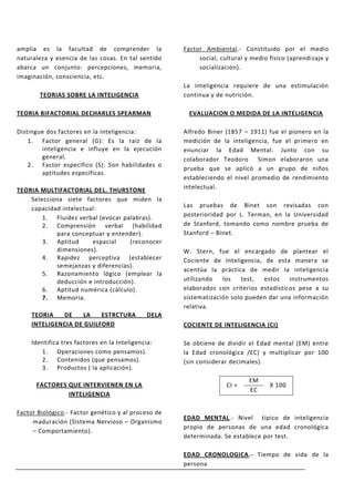 amplia es la facultad de comprender la                Factor Ambiental.- Constituido por el medio
naturaleza y esencia de las cosas. En tal sentido          social, cultural y medio físico (aprendizaje y
abarca un conjunto: percepciones, memoria,                 socialización).
imaginación, consciencia, etc.
                                                      La inteligencia requiere de una estimulación
        TEORIAS SOBRE LA INTELIGENCIA                 continua y de nutrición.

TEORIA BIFACTORIAL DECHARLES SPEARMAN                   EVALUACION O MEDIDA DE LA INTELIGENCIA

Distingue dos factores en la inteligencia:            Alfredo Biner (1857 – 1911) fue el pionero en la
    1. Factor general (G): Es la raíz de la           medición de la inteligencia, fue el primero en
        inteligencia e influye en la ejecución        enunciar la Edad Mental. Junto con su
        general.                                      colaborador Teodoro Simon elaboraron una
    2. Factor específico (S): Son habilidades o
                                                      prueba que se aplicó a un grupo de niños
        aptitudes específicas.
                                                      estableciendo el nivel promedio de rendimiento
TEORIA MULTIFACTORIAL DEL. THURSTONE                  intelectual.
    Selecciona siete factores que miden la
    capacidad intelectual:                            Las pruebas de Binet son revisadas con
        1. Fluidez verbal (evocar palabras).          posterioridad por L. Terman, en la Universidad
        2. Comprensión verbal (habilidad              de Stanford, tomando como nombre prueba de
            para conceptuar y entender).              Stanford – Binet.
        3. Aptitud      espacial    (reconocer
            dimensiones).                             W. Stern, fue el encargado de plantear el
        4. Rapidez perceptiva (establecer             Cociente de Inteligencia, de esta manera se
            semejanzas y diferencias).
                                                      acentúa la práctica de medir la inteligencia
        5. Razonamiento lógico (emplear la
            deducción e introducción).                utilizando   los   test,  estos    instrumentos
        6. Aptitud numérica (cálculo).                elaborados con criterios estadísticos pese a su
        7. Memoria.                                   sistematización solo pueden dar una información
                                                      relativa.
     TEORIA   DE     LA   ESTRCTURA            DELA
     INTELIGENCIA DE GUILFORD                         COCIENTE DE INTELIGENCIA (CI)

     Identifica tres factores en la Inteligencia:     Se obtiene de dividir el Edad mental (EM) entre
        1. Operaciones como pensamos).                la Edad cronológica /EC) y multiplicar por 100
        2. Contenidos (que pensamos).                 (sin considerar decimales).
        3. Productos ( la aplicación).
                                                                             EM
      FACTORES QUE INTERVIENEN EN LA                                 CI =           X 100
                                                                             EC
               INTELIGENCIA

Factor Biológico.- Factor genético y al proceso de
                                                      EDAD MENTAL.- Nivel típico de inteligencia
     maduración (Sistema Nervioso – Organismo
                                                      propio de personas de una edad cronológica
     – Comportamiento).
                                                      determinada. Se establece por test.

                                                      EDAD CRONOLOGICA.- Tiempo de vida de la
                                                      persona
 