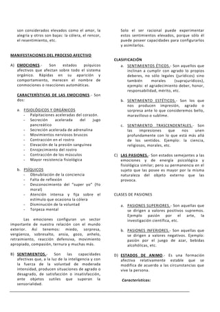 son considerados elevados como el amor, la            Solo el ser racional puede experimentar
   alegría y otros son bajas: la cólera, el rencor,      estos sentimientos elevados, porque sólo él
   el resentimiento, etc.                                puede poseer capacidades para configurarlos
                                                         y asimilarlos.

MANIFESTACIONES DEL PROCESO AFECTIVO
                                                      CLASIFICACIÓN
A) EMOCIONES.-      Son    estados   psíquicos           a. SENTIMIENTOS ÉTICOS.- Son aquellos que
   afectivos que afectan sobre todo el sistema               inclinan a cumplir con agrado lo propios
   orgánico. Rápidas en su aparición y                       deberes, no sólo legales (jurídicos) sino
   comportamiento, merecen el nombre de                      también      morales      (suprajurídicos),
   conmociones o reacciones automáticas.                     ejemplo: el agradecimiento deber, honor,
                                                             responsabilidad, mérito, etc.
   CARACTERÍSTICAS DE LAS EMOCIONES.- Son
   dos:                                                  b. SENTIMIENTO ESTÉTICOS.- Son los que
                                                            nos producen impresión, agrado o
   a. FISIOLÓGICOS Y ORGÁNICOS                              sorpresa ante lo que consideremos bello,
      - Palpitaciones aceleradas del corazón.               maravilloso o sublime.
      - Secreción     acelerada     del   jugo
          pancreático                                    c. SENTIMIENTO TRASCENDENTALES.- Son
      - Secreción acelerada de adrenalina                   las    impresiones     que nos   unen
      - Movimientos nerviosos bruscos                       profundamente con lo que está más allá
      - Contracción en el rostro                            de los sentidos. Ejemplo: la ciencia,
      - Elevación de la presión sanguínea                   religiosos, morales, etc.
      - Enrojecimiento del rostro
      - Contracción de los músculos                   C) LAS PASIONES.- Son estados semejantes a las
      - Mayor resistencia fisiológica                    emociones y de energía psicológica y
                                                         fisiológica similar; pero su permanencia en el
   b. PSÍQUICOS                                          sujeto que las posee es mayor por la misma
      - Obnubilación de la conciencia                    naturaleza del objeto externo que las
      - Falta de reflexión                               provoca.
      - Desconocimiento del “super yo” (Yo
         moral)
      - Atención intensa y fija sobre el              CLASES DE PASIONES
         estímulo que ocasiona la cólera
      - Disminución de la voluntad                       a. PASIONES SUPERIORES.- Son aquellas que
      - Torpeza mental                                      se dirigen a valores positivos supremos.
                                                            Ejemplo pasión por el arte, la
       Las emociones configuran un sector                   investigación científica, etc.
importante de nuestra relación con el mundo
exterior. Así tenemos: miedo, sorpresa,                  b. PASIONES INFERIORES.- Son aquellas que
vergüenza, sobresalto, ansia, gozo, anhelo,                 se dirigen a valores negativos. Ejemplo:
retraimiento, reacción defensiva, movimiento                pasión por el juego de azar, bebidas
apropiado, compasión, ternura y muchas más.                 alcohólicas, etc.

B) SENTIMIENTOS.-        Son    las    capacidades    D) ESTADOS DE ANIMO.- Es una formación
   afectivas que, a la luz de la inteligencia y con      afectiva relativamente estable que se
   la fuerza de la voluntad de moderada                  modifica de acuerdo a las circunstancias que
   intensidad, producen situaciones de agrado o          vive la persona.
   desagrado, de satisfacción o insatisfacción,
   ante objetos sutiles que superan la                    Características:
   sensorialidad.
 