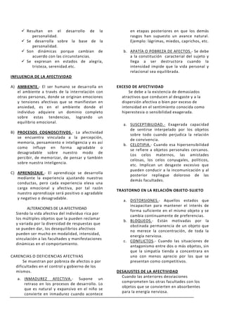  Resultan en el desarrollo de la                   en etapas posteriores en que los demás
          personalidad.                                  rasgos han supuesto un avance natural.
      Se desarrolla sobre la base de la                 Ejemplo: lágrimas, miedos, caprichos, etc.
          personalidad.
      Son dinámicas porque cambian de                b. APATÍA O POBREZA DE AFECTOS.- Se debe
          acuerdo con las circunstancias.                a la constitución caracterial del sujeto y
      Se expresan en estados de alegría,                llega a ser destructora cuando la
          tristeza, serenidad.etc.                       intensidad impide que la vida personal y
                                                         relacional sea equilibrada.
INFLUENCIA DE LA AFECTIVIDAD

A) AMBIENTE.- El ser humano se desarrolla en       EXCESO DE AFECTIVIDAD
   el ambiente a través de la interrelación con          Se debe a la existencia de demasiados
   otras personas, donde se originan emociones       atractivos que conducen al desgaste y a la
   y tensiones afectivas que se manifiestan en       dispersión afectiva o bien por exceso de
   ansiedad, es en el ambiente donde el              intensidad en el sentimiento conocida como
   individuo adquiere un dominio completo            hiperestesia o sensibilidad exagerada.
   sobre estas tendencias, logrando un
   equilibrio emocional.
                                                      a. SUSCEPTIBILIDAD.- Exagerada capacidad
                                                         de sentirse interpelado por los objetos
B) PROCESOS COGNOSCITIVOS.- La afectividad
                                                         sobre todo cuando perjudica la relación
   se encuentra vinculada a la percepción,
                                                         de convivencia.
   memoria, pensamiento e inteligencia y es así
                                                      b. CELOTIPIA.- Cuando esa hipersensibilidad
   como influye en forma agradable o
                                                         se refiere a objetos personales cercanos.
   desagradable sobre nuestro modo de
                                                         Los celos maternos, las amistades
   percibir, de memorizar, de pensar y también
                                                         celosas, los celos conyugales, políticos,
   sobre nuestra inteligencia.
                                                         etc. Implican un desgaste excesivo que
                                                         pueden conducir a la incomunicación y al
C) APRENDIZAJE.- El aprendizaje se desarrolla
                                                         posterior repliegue doloroso de las
   mediante la experiencia ajustando nuestras
                                                         demás facultades.
   conductas, pero cada experiencia eleva una
   carga emocional y afectiva, por tal razón
                                                   TRASTORNO EN LA RELACIÓN OBJETO-SUJETO
   nuestro aprendizaje será positivo o agradable
   y negativo o desagradable.
                                                      a. DISTORSIONES.- Aquellos estados que
                                                         incapacitan para mantener el interés de
        ALTERACIONES DE LA AFECTIVIDAD
                                                         forma suficiente en el mismo objeto y se
  Siendo la vida afectiva del individuo rica por
                                                         cambia continuamente de preferencias.
  los múltiples objetos que la pueden reclamar
                                                      b. BLOQUEOS.- Están motivadas por la
  y variada por la diversidad de respuestas que
                                                         obstinada permanencia de un objeto que
  se pueden dar, los desequilibrios afectivos
                                                         no merece la concentración, de toda la
  pueden ser mucho en modalidad, intensidad,
                                                         energía nerviosa.
  vinculación a las facultades y manifestaciones
                                                      c. CONFLICTOS.- Cuando las situaciones de
  dinámicas en el comportamiento.
                                                         antagonismo entre dos o más objetos, sin
                                                         que la simpatía tienda a concentrara en
CARENCIAS O DEFICIENCIAS AFECTIVAS                       uno con menos aprecio por los que se
      Se muestran por pobreza de afectos o por           presentan como competitivos.
  dificultades en el control y gobierno de los
  mismos.                                          DESAJUSTES DE LA AFECTIVIDAD
                                                     Cuando las anteriores desviaciones
   a. INMADUREZ AFECTIVA.- Supone un
                                                     comprometen las otras facultades con los
      retraso en los procesos de desarrollo. Lo
                                                     objetos que se convierten en absorbentes
      que es natural y expansivo en el niño se
                                                     para la energía nerviosa.
      convierte en inmadurez cuando acontece
 