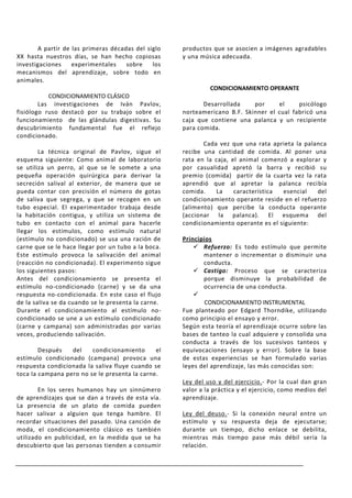 A partir de las primeras décadas del siglo    productos que se asocien a imágenes agradables
XX hasta nuestros días, se han hecho copiosas        y una música adecuada.
investigaciones    experimentales    sobre    los
mecanismos del aprendizaje, sobre todo en
animales.
                                                              CONDICIONAMIENTO OPERANTE
           CONDICIONAMIENTO CLÁSICO
        Las investigaciones de Iván Pavlov,                 Desarrollada    por     el     psicólogo
fisiólogo ruso destacó por su trabajo sobre el       norteamericano B.F. Skinner el cual fabricó una
funcionamiento de las glándulas digestivas. Su       caja que contiene una palanca y un recipiente
descubrimiento fundamental fue el reflejo            para comida.
condicionado.
                                                            Cada vez que una rata aprieta la palanca
        La técnica original de Pavlov, sigue el      recibe una cantidad de comida. Al poner una
esquema siguiente: Como animal de laboratorio        rata en la caja, el animal comenzó a explorar y
se utiliza un perro, al que se le somete a una       por casualidad apretó la barra y recibió su
pequeña operación quirúrgica para derivar la         premio (comida) partir de la cuarta vez la rata
secreción salival al exterior, de manera que se      aprendió que al apretar la palanca recibía
pueda contar con precisión el número de gotas        comida.    La     característica esencial   del
de saliva que segrega, y que se recogen en un        condicionamiento operante reside en el refuerzo
tubo especial. El experimentador trabaja desde       (alimento) que percibe la conducta operante
la habitación contigua, y utiliza un sistema de      (accionar la palanca). El esquema del
tubo en contacto con el animal para hacerle          condicionamiento operante es el siguiente:
llegar los estímulos, como estímulo natural
(estímulo no condicionado) se usa una ración de      Principios
carne que se le hace llegar por un tubo a la boca.        Refuerzo: Es todo estímulo que permite
Este estímulo provoca la salivación del animal              mantener o incrementar o disminuir una
(reacción no condicionada). El experimento sigue            conducta.
los siguientes pasos:                                     Castigo: Proceso que se caracteriza
Antes del condicionamiento se presenta el                   porque disminuye la probabilidad de
estímulo no-condicionado (carne) y se da una                ocurrencia de una conducta.
respuesta no-condicionada. En este caso el flujo         
de la saliva se da cuando se le presenta la carne.           CONDICIONAMIENTO INSTRUMENTAL
Durante el condicionamiento al estímulo no-          Fue planteado por Edgard Thorndike, utilizando
condicionado se une a un estímulo condicionado       como principio el ensayo y error.
(carne y campana) son administradas por varias       Según esta teoría el aprendizaje ocurre sobre las
veces, produciendo salivación.                       bases de tanteo la cual adquiere y consolida una
                                                     conducta a través de los sucesivos tanteos y
        Después   del    condicionamiento      el    equivocaciones (ensayo y error). Sobre la base
estímulo condicionado (campana) provoca una          de estas experiencias se han formulado varias
respuesta condicionada la saliva fluye cuando se     leyes del aprendizaje, las más conocidas son:
toca la campana pero no se le presenta la carne.
                                                     Ley del uso y del ejercicio.- Por la cual dan gran
        En los seres humanos hay un sinnúmero        valor a la práctica y el ejercicio, como medios del
de aprendizajes que se dan a través de esta vía.     aprendizaje.
La presencia de un plato de comida pueden
hacer salivar a alguien que tenga hambre. El         Ley del deuso.- Si la conexión neural entre un
recordar situaciones del pasado. Una canción de      estímulo y su respuesta deja de ejecutarse;
moda, el condicionamiento clásico es también         durante un tiempo, dicho enlace se debilita,
utilizado en publicidad, en la medida que se ha      mientras más tiempo pase más débil sería la
descubierto que las personas tienden a consumir      relación.
 