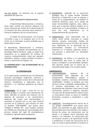 Ley del efecto.- En conexión con el aspecto           A) BIOLÓGICOS.- Depende de la estructura
agradable del ejercicio.                                 biológica que el sujeto hereda (Sistema
                                                         Nerviosos y Endocrino) y que se expresa a
       CONDICIONAMIENTO OBSERVACIONAL                    través de su temperamento, así también la
                                                         anatomía (estatura, peso, etc.) estado de
       El Aprendizaje Observacional, o imitativo,        salud, funcionalidad orgánica, sexo, edad y
tiene lugar cuando una persona adquiere una              otros que la persona deberá integrar en la
nueva conducta por medio de la observación de            unidad que es la personalidad. La edad y el
la conducta de otras personas (que vendrían a            sexo    son   muy     importantes    en  el
llamarse modelos) y de sus consecuencias.                comportamiento de una persona.

        Al hablar de consecuencias, nos estamos       B) AMBIENTALES.- Esta relacionado con el
refiriendo a que si la conducta que se ha de             medio social donde interactúa el sujeto
imitar no es reforzada, es poco probable que el          (familia, escuela, comunidad, medios de
observador la imite.                                     comunicación) la cual va ha influir de manera
                                                         muy importante en el desarrollo de la
El Aprendizaje Observacional o imitativo,                personalidad. Ejemplo: La estimulación
desarrollado y estudiado principalmente por el           temprana en el aspecto cognitivo ayuda a
psicólogo Alberto Bandura, juega un papel muy            una persona a desarrollar sus facultades
importante en la adquisición de muchos de                intelectuales.
nuestros comportamientos como por ejemplo,
aprender a saludar, a jugar al fútbol o al voley, a   C) PERSONALES.- Se refiere a la voluntad, las
cantar, a lustrarnos los zapatos, etc.                   motivaciones que tiene el sujeto que lo
                                                         ayuda a configurar su personalidad. Ejemplo:
LA PERSONALIDAD Y LAS ALTERACIONES DE LA                 Una persona tímida por la fuerza de su
PERSONALIDAD                                             voluntad puede llegar a ser un gran orador.

               LA PERSONALIDAD                        COMPONENTES:
                                                      A) TEMPERAMENTO.-         Aspecto      de      la
Es la organización constituida por los diferentes        personalidad     que    depende     de     los
procesos psicológicos (cognitivos, afectivos y           componentes biofisiológicos innatos y
motivacionales) sobre la base de la influencia de        heredados (sistema nervioso) difícilmente
factores hereditarios y adquiridos que le                modificables. También se designa con este
permiten a un individuo adaptarse de manera              término ciertas cualidades comprendidas en
única.                                                   el carácter relacionadas con la vida
                                                         sentimental del individuo, tales como el tono
ETIMOLOGÍA.- En el siglo I antes de J.C. los             sentimental, positivo o negativo. Ejemplo:
actores griegos y romanos, para representar las          Una persona de temperamento colérico tiene
obras teatrales se ponían una máscara con el             su musculatura tensa, su pulso se modifica
objetivo de acercarse a las características              fácilmente, enrojece y empalidece a cada
psíquicas del sujeto que representaban y                 momento.
aumentar el volumen de su voz, para hacerse
escuchar en el auditorio, esta máscara en latín       B) CARÁCTER.- Etimológicamente deriva de la
se llamaba “PER-SONARE” que quiere decir                 voz griega “CHARAKTER” que quiere decir
“SONAR A TRAVÉS DE”, este vocablo utilizado              grabar una impresión en algo. Aspecto de la
por STERN, fue reforzado por los psicólogos de la        personalidad que esta referida a los modos y
primera década del siglo XX principalmente               formas de actuar, de relacionarse con los
freudianos, logrando plena aceptación.                   demás y al aspecto moral valorativo que
                                                         tipifica a un individuo. Es influenciado por
         FACTORES DE LA PERSONALIDAD                     los factores sociales y de aprendizaje tiende
                                                         a modificarse a través del transcursos de la
                                                         vida. Así como la personalidad, el carácter es
 