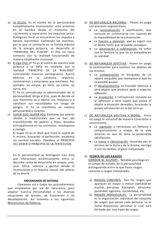 a) Id (ELLO): Es el núcleo de la personalidad        a) DE NATURALEZA RACIONAL.- Ponen en juego
   completamente inconsciente, esta presente            Los procesos cognoscitivos:
   en el hombre desde el momento del                        La racionalización o justificación, que
   nacimiento y representa los impulsos psico-              consiste en convencerse con razones de
   biológicos. En él se encuentran los impulso y            la imposibilidad de la consecución.
   deseos reprimidos. Contienen los instintos,              La fijación u obsesión, que es seguir con
   por lo que se convierte en la fuente máxima              el deseo hasta que se puede conseguir.
   de la energía psíquica, se desarrolla el                 La idealización o sublimación, es soñar
   “PRINCIPIO DEL PLACER”. El Ello no tiene                 con la fantasía lo que no es asequible en
   contacto con la realidad funcionando de                  la realidad.
   manera totalmente irracional.
b) El Ego (Yo): El Yo es el centro de nuestra vida   b) DE NATURALEZA AFECTIVA.- Ponen en juego
   psíquica y se halla en contacto con la               lo sentimientos para sustituir los objetos de
   realidad “PRINCIPIO DE LA REALIDAD”                  los mismos:
   controlando nuestras percepciones. Ejerce                La compensación es búsqueda de un
   dominio     en     la    conducta,    impulsos,          objeto asequible que reemplace al que no
   sentimientos y emociones que emitimos. Por               es posible poseer.
   ejemplo: yo estuve, yo lloro, yo canto, yo               El desplazamiento es traslado afectivo a
   corro, etc.                                              otro objeto que produce igual o superior
   El Yo es considerado el administrador de la              adhesión.
   personalidad, dirige al Ello, pues él decide en          La proyección o introyección consiste en
   que momento va a liberar sus impulsos y a                la adhesión a otro sujeto que posee el
   satisfacer sus necesidades sin riesgo de                 objeto o situación deseados, buscando la
   peligro. El Yo se manifiesta en nuestra                  propia satisfacción en la del otro yo.
   personalidad y carácter.
c) SUPER EGO (SUPER YO): Contiene los valores        c) DE NATURALEZA VOLITIVA Y MORAL.- Entre
   ideales y tradicionales que se han ido               en juego la voluntad de manera consciente o
   transmitiendo de padres a hijos, basados             inconsciente.
   principalmente en los estímulos: recompensa              La regresión o retrocesos en fantasía y
   y castigo.                                               comportamiento a etapas de la vida
   El Super Yo es el ideal que traza el sujeto de           anterior en que se tenía la pretendida
   sí mismo, buscando la perfección, establece              satisfacción.
   las normas sociales. Obedece al PRINCIPIO                La ironía o ridiculización, lanzando por el
   DEL DEBER O PRINCIPIO DE LA PERFECCION                   terreno de la burla y de la broma, consigo
                                                            o con los demás, el gozo inalcanzado.

    En la personalidad se distinguen tres área       A) TEORÍA DE LOS RASGOS
    que interactúan dinámicamente entre sí;             GORDON W. ALLPORT.- Notable psicólogo en
    describe como se desarrolla en etapas: oral,        el campo de estudio de la personalidad
    anal, fálica, latencia y genital donde el           distinguiendo entre lo que llama rasgos
    inconsciente y el impulso sexual son pilares        comunes y rasgos individuales.
    de su teoría.

            MECANISMOS DE DEFENSA                       a) RASGOS COMUNES.- Son los rasgos que
        Llamamos así a todos los procedimientos            aparecen en mayor o menor cantidad en
que empleamos por vía de naturaleza, para                  muchas personas. Ejemplos: altruísmo,
adaptar nuestra Personalidad a las diversas                jovialidad, egoísmo, sociabilidad, etc.
situaciones de tensión, de frustración o de             b) RASGOS INDIVIDUALES.- La personalidad
desadaptación. Así tenemos a los siguientes                es la organización individual del conjunto
Mecanismos de Defensa.                                     de rasgos que posee cada persona, se le
                                                           llama disposición personal la cual está
                                                           formada por tres tipos de rasgos.
 