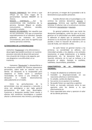 RASGOS CARDINALES: Son únicos y que           de la persona, al margen de la gravedad o de la
      influye en los otros rasgos de la             benevolencia que pueden presentar.
      personalidad. Ejemplo MOZART en la
      música.                                              Cuando afectan más a lo psicológico y a lo
      RASGOS        CENTRALES:      Son       las   anímico las solemos denominar psicosis o
      características más resaltantes de la         psicastenias, término que significa debilidad
      persona. Ejemplo Miguel es amable,            nerviosa. Si afectan más a la estructura nerviosa
      comunicativo,      reflexivo,    sensible,    la llamamos neurastenias o neurosis.
      inestable y voluble.
      RASGOS SECUNDARIOS: Son aquellos que                  En general podemos decir que tanto los
      no son constantes, sino que se presentan      desajustes patológicos, como los que no lo son,
      esporádicamente en el individuo. Ejemplo      generan en la afectividad una doble posibilidad;
      podemos ser violentos en ciertas              la adhesión al objeto que se presenta como
      circunstancias, pero esto no significa que    atractivo o a la situación que se representa como
      seamos personas violentas.                    posible; o bien la reacción de aversión y en su
                                                    caso de huída, con relación a ellos.
ALTERACIONES DE LA PERSONALIDAD
                                                           Se suele llamar en general manías a las
  Llamamos “Trastornos” a las alteraciones y        primeras. La sensibilidad se adhiere, con
  desarreglos que puede acontecer en nuestros       intensidad variable, a los objetos, a los animales
  procesos naturales de desarrollo personal.        (zoomanía), al juego (ludomanía), a la bebida
  Una situación de tristeza o de angustia, por      (potomanía), etc. Se denomina fobia a la
  una desgracia o una dificultad, es un             reacción contraria, en la cual se rechaza y se
  trastorno.                                        ahuyenta al objeto. Ejemplo la zoofobia,
                                                    ludofobia, claustrofobia, paidofobia.
        Llamamos “Desajustes” o desequilibrios a
                                                    CARACTERÍSTICA       DE    LA     PERSONALIDAD
las situaciones estables de nuestras expresiones
                                                    ANORMAL:
personales, sobre todo en relación con los
demás. Un desajuste es la incapacidad para
                                                    1. Incapaz de adaptarse al ambiente social
adaptarse al medio social y satisfacer
                                                    2. Inestable y desproporcionado en sus
necesidades Un temor o una inhibición de
                                                       reacciones afectivas o sentimentales.
desajuste      sí     impide     desenvolvernos
                                                    3. Es voluble, cambia de objetivos.
adecuadamente en el medio.
                                                    4. Sus juicios no se ajustan a la realidad.
                                                    5. No puede frenar sus caprichos y apetitos
       Entre   las    perturbaciones    de    la
                                                    6. Existe un marcado contraste entre lo que
personalidad, unas son pasajeras y naturales y
                                                       aparenta ante los demás y lo que
otras son patológicas y por regla general
                                                       efectivamente es.
permanentes. En todo caso, desarreglos,
                                                    7. Poca capacidad para amar y apreciar el valor
trastornos y desajustes pueden tener causas y
                                                       de las demás personas.
efectos más somáticos neurológicos o pueden
afectar a dimensiones más íntimas y psicológicas
 