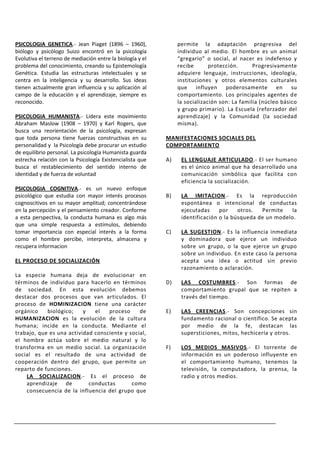 PSICOLOGIA GENETICA.- Jean Piaget (1896 – 1960),                permite la adaptación progresiva del
biólogo y psicólogo Suizo encontró en la psicología             individuo al medio. El hombre es un animal
Evolutiva el terreno de mediación entre la biología y el        “gregario” o social, al nacer es indefenso y
problema del conocimiento, creando su Epistemología             recibe       protección.      Progresivamente
Genética. Estudia las estructuras intelectuales y se            adquiere lenguaje, instrucciones, ideología,
centra en la inteligencia y su desarrollo. Sus ideas            instituciones y otros elementos culturales
tienen actualmente gran influencia y su aplicación al           que influyen poderosamente en su
campo de la educación y el aprendizaje, siempre es              comportamiento. Los principales agentes de
reconocido.                                                     la socialización son: La familia (núcleo básico
                                                                y grupo primario). La Escuela (reforzador del
PSICOLOGIA HUMANISTA.- Lidera este movimiento                   aprendizaje) y la Comunidad (la sociedad
Abraham Maslow (1908 – 1970) y Karl Rogers, que                 misma).
busca una reorientación de la psicología, expresan
que toda persona tiene fuerzas constructivas en su         MANIFESTACIONES SOCIALES DEL
personalidad y la Psicología debe procurar un estudio      COMPORTAMIENTO
de equilibrio personal. La psicología Humanista guarda
estrecha relación con la Psicología Existencialista que    A)    EL LENGUAJE ARTICULADO.- El ser humano
busca el restablecimiento del sentido interno de                 es el único animal que ha desarrollado una
identidad y de fuerza de voluntad                                comunicación simbólica que facilita con
                                                                 eficiencia la socialización.
PSICOLOGIA COGNITIVA.- es un nuevo enfoque
psicológico que estudia con mayor interés procesos         B)    LA IMITACION.- Es la reproducción
cognoscitivos en su mayor amplitud; concentrándose               espontánea o intencional de conductas
en la percepción y el pensamiento creador. Conforme              ejecutadas     por    otros.  Permite    la
a esta perspectiva, la conducta humana es algo más               identificación o la búsqueda de un modelo.
que una simple respuesta a estímulos, debiendo
tomar importancia con especial interés a la forma          C)    LA SUGESTION.- Es la influencia inmediata
como el hombre percibe, interpreta, almacena y                   y dominadora que ejerce un individuo
recupera informacion                                             sobre un grupo, o la que ejerce un grupo
                                                                 sobre un individuo. En este caso la persona
EL PROCESO DE SOCIALIZACIÓN                                      acepta una idea o actitud sin previo
                                                                 razonamiento o aclaración.
La especie humana deja de evolucionar en
términos de individuo para hacerlo en términos             D)    LAS COSTUMBRES.- Son formas de
de sociedad. En esta evolución debemos                           comportamiento grupal que se repiten a
destacar dos procesos que van articulados. El                    través del tiempo.
proceso de HOMINIZACION tiene una carácter
orgánico    biológico;    y   el   proceso     de          E)    LAS CREENCIAS.- Son concepciones sin
HUMANIZACION es la evolución de la cultura                       fundamento racional o científico. Se acepta
humana; incide en la conducta. Mediante el                       por medio de la fe, destacan las
trabajo, que es una actividad consciente y social,               supersticiones, mitos, hechicería y otros.
el hombre actúa sobre el medio natural y lo
transforma en un medio social. La organización             F)    LOS MEDIOS MASIVOS.- El torrente           de
social es el resultado de una actividad de                       información es un poderoso influyente      en
cooperación dentro del grupo, que permite un                     el comportamiento humano, tenemos           la
reparto de funciones.                                            televisión, la computadora, la prensa,      la
    LA SOCIALIZACION.- Es el proceso de                          radio y otros medios.
    aprendizaje de          conductas       como
    consecuencia de la influencia del grupo que
 