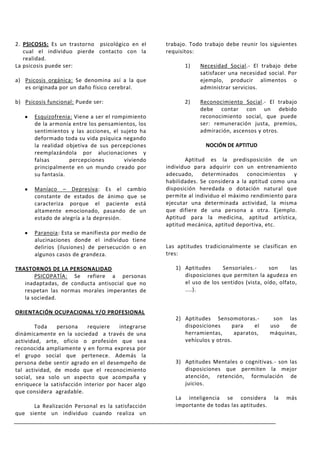 2. PSICOSIS: Es un trastorno psicológico en el      trabajo. Todo trabajo debe reunir los siguientes
   cual el individuo pierde contacto con la         requisitos:
   realidad.
La psicosis puede ser:                                    1)    Necesidad Social.- El trabajo debe
                                                                satisfacer una necesidad social. Por
a) Psicosis orgánica: Se denomina así a la que                  ejemplo, producir alimentos o
   es originada por un daño físico cerebral.                    administrar servicios.

b) Psicosis funcional: Puede ser:                         2)    Reconocimiento Social.- El trabajo
                                                                debe contar con un debido
       Esquizofrenia: Viene a ser el rompimiento                reconocimiento social, que puede
       de la armonía entre los pensamientos, los                ser: remuneración justa, premios,
       sentimientos y las acciones, el sujeto ha                admiración, ascensos y otros.
       deformado toda su vida psíquica negando
       la realidad objetiva de sus percepciones                   NOCIÓN DE APTITUD
       reemplazándola por alucionaciones y
       falsas       percepciones        viviendo           Aptitud es la predisposición de un
       principalmente en un mundo creado por        individuo para adquirir con un entrenamiento
       su fantasía.                                 adecuado, determinados conocimientos y
                                                    habilidades. Se considera a la aptitud como una
       Maníaco – Depresiva: Es el cambio            disposición heredada o dotación natural que
       constante de estados de ánimo que se         permite al individuo el máximo rendimiento para
       caracteriza porque el paciente está          ejecutar una determinada actividad, la misma
       altamente emocionado, pasando de un          que difiere de una persona a otra. Ejemplo.
       estado de alegría a la depresión.            Aptitud para la medicina, aptitud artística,
                                                    aptitud mecánica, aptitud deportiva, etc.
       Paranoia: Esta se manifiesta por medio de
       alucinaciones donde el individuo tiene
       delirios (ilusiones) de persecución o en     Las aptitudes tradicionalmente se clasifican en
       algunos casos de grandeza.                   tres:

TRASTORNOS DE LA PERSONALIDAD                          1) Aptitudes      Sensoriales.-     son     las
       PSICOPATÍA: Se refiere a personas                  disposiciones que permiten la agudeza en
   inadaptadas, de conducta antisocial que no             el uso de los sentidos (vista, oído, olfato,
   respetan las normas morales imperantes de              ....).
   la sociedad.

ORIENTACIÓN OCUPACIONAL Y/O PROFESIONAL
                                                       2) Aptitudes Sensomotoras.-           son las
        Toda    persona    requiere    integrarse         disposiciones     para    el      uso   de
dinámicamente en la sociedad a través de una              herramientas,      aparatos,      máquinas,
actividad, arte, oficio o profesión que sea               vehículos y otros.
reconocida ampliamente y en forma expresa por
el grupo social que pertenece. Además la
persona debe sentir agrado en el desempeño de          3) Aptitudes Mentales o cognitivas.- son las
tal actividad, de modo que el reconocimiento              disposiciones que permiten la mejor
social, sea solo un aspecto que acompaña y                atención, retención, formulación de
enriquece la satisfacción interior por hacer algo         juicios.
que considera agradable.
                                                       La inteligencia se considera          la   más
      La Realización Personal es la satisfacción       importante de todas las aptitudes.
que siente un individuo cuando realiza un
 