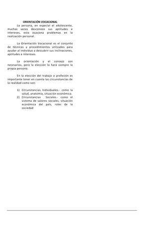 ORIENTACIÓN VOCACIONAL
        La persona, en especial el adolescente,
muchas veces desconoce sus aptitudes e
intereses, esto ocasiona problemas en la
realización personal.

       La Orientación Vocacional es el conjunto
de técnicas y procedimientos utilizados para
ayudar al individuo a descubrir sus inclinaciones,
aptitudes e intereses.

       La orientación y el consejo son
necesarios, pero la elección lo hará siempre la
propia persona.

        En la elección del trabajo o profesión es
importante tener en cuenta las circunstancias de
la realidad como son:

       1) Circunstancias Individuales.- como la
          salud, anatomía, situación económica.
       2) Circunstancias    Sociales.- como el
          sistema de valores sociales, situación
          económica del país, roles de la
          sociedad
 
