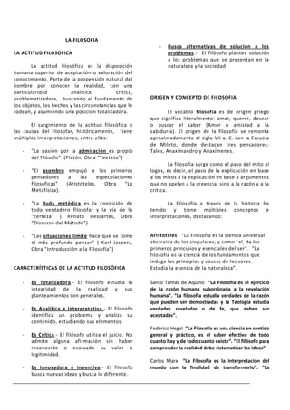 LA FILOSOFIA
                                                           -   Busca alternativas de solución a los
LA ACTITUD FILOSOFICA                                          problemas.- El filósofo plantea solución
                                                               a los problemas que se presentan en la
       La actitud filosófica es la disposición                 naturaleza y la sociedad
humana superior de aceptación o valoración del
conocimiento. Parte de la propensión natural del
hombre por conocer la realidad, con una
particularidad          analítica,          crítica,
problematizadora, buscando el fundamento de             ORIGEN Y CONCEPTO DE FILOSOFIA
los objetos, los hechos y las circunstancias que le
rodean, y asumiendo una posición totalizadora.                  El vocablo filosofía es de origen griego
                                                        que significa literalmente: amar, querer, desear
       El surgimiento de la actitud filosófica o        o buscar el saber (Amor o amistad a la
las causas del filosofar, históricamente, tiene         sabiduría). El origen de la filosofía se remonta
múltiples interpretaciones, entre ellas:                aproximadamente al siglo VII a. C. con la Escuela
                                                        de Mileto, donde destacan tres pensadores:
   -   “La pasión por la admiración es propio           Tales, Anaximandro y Anaxímenes.
       del filósofo” (Platón, Obra “Teeteto”)
                                                                 La filosofía surge como el paso del mito al
   -   “El asombro empujó a los primeros                logos, es decir, el paso de la explicación en base
       pensadores    a    las     especulaciones        a los mitos a la explicación en base a argumentos
       filosóficas” (Aristóteles,    Obra    “La        que no apelan a la creencia, sino a la razón y a la
       Metafísica).                                     crítica.

   -   “La duda metódica es la condición de                    La Filosofía a través de la historia ha
       todo verdadero filosofar y la vía de la          tenido y tiene múltiples conceptos e
       “certeza” ( Renato Descartes, Obra               interpretaciones, destacando:
       “Discurso del Método”)

   -   “Las situaciones límite hace que se tome         Aristóteles “La Filosofía es la ciencia universal
       el más profundo pensar” ( Karl Jaspers,          abstraída de los singulares; y como tal, de los
       Obra “Introducción a la Filosofía”)              primeros principios y esenciales del ser”. “La
                                                        filosofía es la ciencia de los fundamentos que
                                                        indaga los principios y causas de los seres.
CARACTERÍSTICAS DE LA ACTITUD FILOSÓFICA                Estudia la esencia de la naturaleza”.

   -   Es Totalizadora.- El filósofo estudia la         Santo Tomás de Aquino “La Filosofía es el ejercicio
       integridad de la realidad y sus                  de la razón humana subordinada a la revelación
       planteamientos son generales.                    humana”. “La filosofía estudia verdades de la razón
                                                        que pueden ser demostradas y la Teología estudia
   -   Es Analítica e Interpretativa.- El filósofo      verdades reveladas o de fe, que deben ser
       identifica un problema y analiza su              aceptadas”.
       contenido, estudiando sus elementos.
                                                        Federico Hegel “La Filosofía es una ciencia en sentido
   -   Es Crítica.- El filósofo utiliza el juicio. No   general y práctico, es el saber efectivo de todo
       admite alguna afirmación sin haber               cuanto hay y de todo cuanto existe”. “El filósofo para
       reconocido o evaluado su valor o                 comprender la realidad debe sistematizar las ideas”
       legitimidad.
                                                        Carlos Marx “La Filosofía es la interpretación del
   -   Es Innovadora e Inventiva.- El filósofo          mundo con la finalidad de transformarlo”. “La
       busca nuevas ideas y busca lo diferente.
 