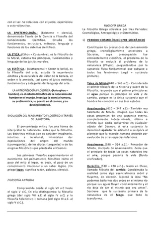 con el ser. Se relaciona con el juicio, experiencia
o acto valorativo.                                                       FILOSOFÍA GRIEGA
                                                         La Filosofía Griega atraviesa por tres Periodos:
LA EPISTEMOLOGÍA.- (Episteme = ciencia),                 Cosmológico, Antropológico y Sistemático.
denominada Teoría de la Ciencia o Filosofía del
Conocimiento        Científico.    Estudia  los          1) PERIODO COSMOLÓGICO (PRE-SOCRÁTICO)
fundamentos, estructura, métodos, lenguaje y
funciones de los sistemas científicos.                      Constituyen los precursores del pensamiento
                                                            griego, cronológicamente anteriores a
LA ETICA.-(Ethos = Costumbre), es la Filosofía de           Sócrates,      cuya    preocupación     fue
la Moral, estudia los principios, fundamentos y             eminentemente científica, el problema de la
lenguaje de los juicios morales.                            filosofía se reducía al problema de la
                                                            naturaleza (Physis), preguntándose por la
LA ESTÉTICA.- (Aisthanomai = Sentir lo bello), es           sustancia física fundamental que subyace a
la Filosofía del arte, estudia la experiencia               todos los fenómenos (argé = sustancia
estética y la naturaleza del valor de la belleza, el        primera).
orden y la armonía, así como el juicio estético,
fundamentos y categorías del lenguaje del arte.             Tales de Mileto(640 – 546 a.C).- Considerado
                                                            el primer filósofo de la historia y padre de la
   LA ANTROPOLOGÍA FILOSÓFICA.-(Antrophos =                 filosofía, responde que el primer principio es
hombre), es el estudio filosófico de la naturaleza del      el agua porque es principio de vida y de
 hombre en el mundo, investiga la esencia humana,           cambio, porque es la única sustancia que el
   su problemática, su puesto en el cosmos, y su            hombre ha conocido en sus tres estados.
                 destino histórico.
                                                            Anaximandro (610 – 547 a.C).- También era
                                                            habitante de Mileto, imaginó que todas las
EVOLUCIÓN DEL PENSAMIENTO FILOSÓFICO A TRAVÉS               cosas provenían de una sustancia eterna,
                DE LA HISTORIA                              completamente indeterminada, última e
                                                            infinita que podía convertirse en cualquier
        El pensamiento mítico fue una forma de              objeto del Cosmos. A esta sustancia la
interpretar la naturaleza, antes que la Filosofía.          denominó apeirón. Se adelantó a su época al
Las doctrinas míticas con su carácter imaginario,           plantear que la especie humana procede por
intuitivo    e   irracional,    intentaban    dar           evolución de otras especies inferiores.
explicaciones     del    origen     del    mundo
(cosmogonías), de los dioses (teogonías) y de los           Anaxímenes (588 – 524 a.C.).- Pensador de
enigmas filosóficos que planteaba el Cosmos.                Mileto, discípulo de Anaximandro, decía que
                                                            el principio de todas las cosas naturales era
       Los primeros filósofos experimentaron el             el aire, porque permite la vida (fluido
nacimiento del pensamiento filosófico como el               vivificador).
paso del mito al logos, es decir, el paso de un
conocimiento irracional a un saber lógico. (En              Heráclito (530 – 470 a.C.).- Nació en Efeso,
griego logos significa razón, palabra, ciencia).            llamado filósofo del cambio. Consideraba la
                                                            realidad como algo esencialmente móvil y
                                                            fluyente, en devenir. Expresó la idea “No
FILOSOFÍA ANTIGUA                                           podemos bañarnos dos veces en el mismo río
                                                            porque sus aguas fluyen constantemente y el
        Comprendida desde el siglo VII a.C hasta            río deja de ser el mismo que era antes”.
el siglo V d.C. En ella distinguimos: la filosofía          Sostiene que la sustancia primera de la
griega (del siglo VII a.C al siglo IV a.C) y la             naturaleza es el fuego, que todo lo
filosofía helenístico – romana (del siglo III a.C. al       transforma.
siglo V d.C.).
 