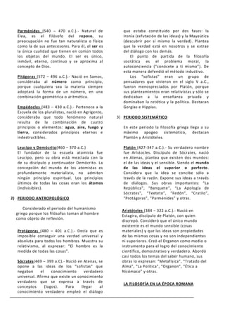 Parménides (540 – 470 a.C.).- Natural de            que estaba constituido por dos fases: la
  Elea, es el filósofo del reposo, su                 Ironía (refutación de las ideas) y la Mayeútica
  preocupación no fue tan naturalista o física        (descubrir por sí mismo la verdad). Plantea
  como la de sus antecesores. Para él, el ser es      que la verdad está en nosotros y se extrae
  la única cualidad que tienen en común todos         del diálogo con los demás.
  los objetos del mundo. El ser es único,                 El punto de partida de la filosofía
  inmóvil, eterno, continuo y se aproxima al          socrática es el problema moral, la
  concepto de Dios.                                   autoconciencia (“conócete a ti mismo”). De
                                                      esta manera defendió el método inductivo.
  Pitágoras (572 – 496 a.C.).- Nació en Samos,            Los “sofistas” eran un grupo de
  consideraba al número como principio,               pensadores que vivieron en el siglo V a.C.,
  porque cualquiera sea la materia siempre            fueron menospreciados por Platón, porque
  adoptará la forma de un número, en una              sus planteamientos eran relativistas y sólo se
  combinación geométrica o aritmética.                dedicaban a la enseñanza privada y
                                                      dominaban la retótica y la política. Destacan
  Empédocles (483 – 430 a.C.).- Pertenece a la        Gorgias e Hippias.
  Escuela de los pluralistas, nació en Agrigento,
  consideraba que todo fenómeno natural             3) PERIODO SISTEMÁTICO
  resulta de la combinación de cuatro
  principios o elementos: agua, aire, fuego y         En este periodo la filosofía griega llega a su
  tierra, considerados principios eternos e           máximo apogeo sistemático, destacan
  indestructibles.                                    Plantón y Aristóteles.

  Leucipo y Demócrito(460 – 370 a.C.)                 Platón (427-347 a.C.).- Su verdadero nombre
  El fundador de la escuela atomista fue              fue Arístocles. Discípulo de Sócrates, nació
  Leucipo, pero su obra está mezclada con la          en Atenas, plantea que existen dos mundos:
  de su discípulo y continuador Demócrito. La         el de las ideas y el sensible. Siendo el mundo
  concepción del mundo de los atomistas es            de las ideas el superior o perfecto.
  profundamente materialista, no admiten              Considera que la idea se concibe sólo a
  ningún principio espiritual. Los principios         través de la razón. Expone sus ideas a través
  últimos de todas las cosas eran los átomos          de diálogos. Sus obras importantes: “La
  (indivisibles).                                     República”, “Banquete”, “La Apología de
                                                      Sócrates”, “Teeteto”, “Fedón”, “Cratilo”,
2) PERIODO ANTROPOLÓGICO                              “Protágoras”, “Parménides” y otras.

      Considerado el periodo del humanismo
                                                      Aristóteles (384 – 322 a.C.).- Nació en
  griego porque los filósofos toman al hombre
                                                      Estagira, discípulo de Platón, con quien
  como objeto de reflexión.
                                                      discrepó. Consideró que el único mundo
                                                      existente es el mundo sensible (cosas
  Protágoras (480 – 401 a.C.).- Decía que es          materiales) y que las ideas son propiedades
  imposible conseguir una verdad universal y          de las mismas cosas y no son independientes
  absoluta para todos los hombres. Muestra su         ni superiores. Creó el Organon como medio o
  relativismo, al expresar: “El hombre es la          instrumento para el logro del conocimiento
  medida de todas las cosas”.                         científico, demostrativo y verdadero. Abordó
                                                      casi todos los temas del saber humano, sus
  Sócrates(469 – 399 a.C).- Nació en Atenas, se       obras lo expresan: “Metafísica”, “Tratado del
  opone a las ideas de los “sofistas” que             Alma”, “La Política”, “Organon”, “Ética a
  negaban      el     conocimiento    verdadero       Nicómaco” y otras.
  universal. Afirma que existe un conocimiento
  verdadero que se expresa a través de
                                                      LA FILOSOFÍA EN LA ÉPOCA ROMANA
  conceptos       (logos).   Para   llegar   al
  conocimiento verdadero empleó el diálogo
 