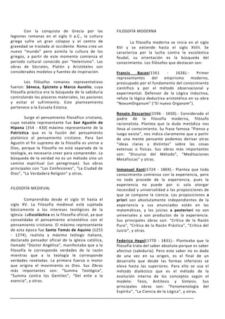 Con la conquista de Grecia por las                FILOSOFÍA MODERNA
legiones romanas en el siglo II a.C., la cultura
griega sufre un gran colapso y el centro de                     La filosofía moderna se inicia en el siglo
gravedad se traslada al occidente. Roma crea un          XVI y se extiende hasta el siglo XVIII. Se
nuevo “mundo” pero asimila la cultura de los             caracteriza por la lucha contra la escolástica
griegos, a partir de este momento comienza el            feudal, su orientación es la búsqueda del
periodo cultural conocido por “Helenismo”. Las           conocimiento. Los filósofos que destacan son:
obras de Sócrates, Platón y Aristóteles son
considerados modelos y fuentes de inspiración.           Francis     Bacon(1561     -    1626).-     Primer
                                                         representantes     del    empirismo      moderno,
        Los filósofos romanos representativos            preocupado por el fundamento del conocimiento
fueron: Séneca, Epícteto y Marco Aurelio, cuya           científico y por el método observacional y
filosofía práctica era la búsqueda de la sabiduría       experimental. Defensor de la Lógica Inductiva,
controlando los placeres materiales, las pasiones        refuta la lógica deductiva aristotélica en su obra
y evitar el sufrimiento. Este planteamiento              “NovumOrganum” (“El nuevo Organom”).
pertenece a la Escuela Estoica.
                                                         Renato Descartes(1596 - 1650).- Considerado el
        Surge el pensamiento filosófico cristiano,       padre de la filosofía moderna, filósofo
cuyo notable representante fue San Agustín de            racionalista. Plantea que la duda metódica nos
Hipona (354 - 430) máximo representante de la            lleva al conocimiento. Su frase famosa “Pienso y
Patrística que es la fusión del pensamiento              luego existo”, nos indica claramente que a partir
platónico al pensamiento cristiano. Para San             de una mente pensante podemos derivar otras
Agustín el fin supremo de la filosofía es unirse a       “ideas claras y distintas” sobre las cosas
Dios, porque la filosofía no está separada de la         extensas o físicas. Sus obras más importantes
teología, es necesario creer para comprender. La         son: “Discurso del Método”, “Meditaciones
búsqueda de la verdad no es un método sino un            Metafísicas” y otras.
camino espiritual (un peregrinaje). Sus obras
principales con “Las Confesiones”, “La Ciudad de         Inmanuel Kant(1724 - 1804).- Plantea que todo
Dios”, “La Verdadera Religión” y otras.                  conocimiento comienza con la experiencia, pero
                                                         no todo procede de la experiencia, pues la
                                                         experiencia no puede por si sola otorgar
FILOSOFÍA MEDIEVAL                                       necesidad y universalidad a las proposiciones de
                                                         que se compone la ciencia. Las proposiciones a
        Comprendida desde el siglo VI hasta el           priori son absolutamente independientes de la
siglo XV. La Filosofía medieval está sujetada            experiencia y sus enunciados están en las
básicamente a los intereses teológicos de la             matemáticas, y los juicios a posteriori no son
Iglesia. LaEscolástica es la filosofía oficial, ya que   universales y son productos de la experiencia.
convalidaba el pensamiento aristotélico con el           Sus principales obras son: “Crítica de la Razón
pensamiento cristiano. El máximo representante           Pura”, “Crítica de la Razón Práctica”, “Crítica del
de esta época fue Santo Tomás de Aquino (1255            Juicio”, y otras.
- 1274), realista y máximo teólogo italiano,
declarado pensador oficial de la iglesia católica,       Federico Hegel(1770 - 1831).- Planteaba que la
llamado “Doctor Angélico”, manifestaba que a la          filosofía trata del saber absoluto porque es saber
filosofía le corresponde verdades de la razón            afectivo (sabiduría). Pero este saber no es dado
mientras que a la teología le corresponde                de una vez en su origen, es el final de un
verdades reveladas. La primera fuerza o motor            desarrollo que desde las formas inferiores se
que origina el movimiento es Dios. Sus Obras             eleva hasta las superiores. Para ello se usa el
más importantes son: “Summa Teológica”,                  método dialéctico que es el método de la
“Summa contra los Gentiles”, “Del ente a la              evolución interna de los conceptos según el
esencia”, y otras.                                       modelo: Tesis, Antítesis y Síntesis. Sus
                                                         principales obras son: “Fenomenología del
                                                         Espíritu”, “La Ciencia de la Lógica”, y otras.
 