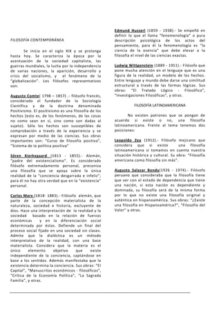 Edmund Husserl (1859 - 1938).- Se empeñó en
                                                      definir lo que el llama “fenomenología” o pura
FILOSOFÍA CONTEMPORÁNEA                               descripción psicológica de los actos del
                                                      pensamiento, para él la fenomenología es “la
       Se inicia en el siglo XIX y se prolonga        ciencia de la esencia” que debe elevar a la
hasta hoy. Se caracteriza la época por la             filosofía el nivel de las ciencias exactas.
acentuación de la sociedad capitalista, las
guerras mundiales, la lucha por la independencia      Ludwig Wittgenstein (1889 - 1951).- Filósofo que
de varias naciones, la aparición, desarrollo y        pone mucha atención en el lenguaje que es una
crisis del socialismo, y el fenómeno de la            figura de la realidad, un modelo de los hechos.
“globalización”. Los filósofos representativos        Entre lenguaje y mundo debe darse una similitud
son:                                                  estructural a través de las formas lógicas. Sus
                                                      obras: “El Tratado Lógico - Filosófico”,
Augusto Comte( 1798 – 1857) .- filósofo francés,      “Investigaciones Filosóficas”, y otras.
considerado el fundador de la Sociología
Científica y de la doctrina denominada                           FILOSOFÍA LATINOAMERICANA
Positivismo. El positivismo es una filosofía de los
hechos (esto es, de los fenómenos, de las cosas              No existen patrones que se pongan de
no como sean en sí, sino como son dadas al            acuerdo si existe o no, una filosofía
sujeto). Sólo los hechos son susceptibles de          latinoamericana. Frente al tema tenemos dos
comprobación a través de la experiencia y se          posiciones:
expresan por medio de las ciencias. Sus obras
importantes son: “Curso de filosofía positiva”,       Leopoldo Zea (1912).- Filósofo mejicano que
“Sistema de la política positiva”                     considera que si existe             una filosofía
                                                      latinoamericana si tomamos en cuenta nuestra
Sören Kierkegaard (1813 - 1855).- Alemán,             situación histórica y cultural. Su obra: “Filosofía
“padre del existencialismo”. Es considerado           americana como filosofía sin más”.
filósofo extremadamente personal, preconiza
una filosofía que se apoya sobre la única             Augusto Salazar Bondy(1926 - 1974).- Filósofo
realidad de la “conciencia desgarrada e infeliz”;     peruano que consideraba que la filosofía tiene
para él no hay otra verdad que en la “existencia”     que ver con el estado de dependencia que tiene
personal.                                             una nación, si esta nación es dependiente y
                                                      dominada, su filosofía será de la misma forma
Carlos Marx (1818- 1883).- Filósofo alemán, que       por lo que no existe una filosofía original y
parte de la concepción materialista de la             auténtica en hispanoamérica. Sus obras: “¿Existe
naturaleza, sociedad e historia, excluyente de        una filosofía en Hispanoamérica?”, “Filosofía del
dios. Hace una interpretación de la realidad y la     Valor” y otras.
sociedad basado en la relación de fuerzas
económicas       y en la diferenciación social
determinada por éstas. Defiende un final del
proceso social fijado en una sociedad sin clases.
Admite que la dialéctica es un método
interpretativo de la realidad, con una base
materialista. Considera que la materia es el
único     elemento     objetivo     que    existe
independiente de la conciencia, captándose en
base a los sentidos. Además manifestaba que la
existencia determina la conciencia. Sus obras: “El
Capital”, “Manuscritos económicos - filosóficos”,
“Crítica de la Economía Política”, “La Sagrada
Familia”, y otras.
 