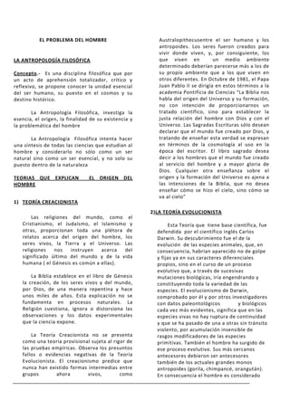 EL PROBLEMA DEL HOMBRE                        Australopithecusentre el ser humano y los
                                                         antropoides. Los seres fueron creados para
                                                         vivir donde viven, y, por consiguiente, los
LA ANTROPOLOGÍA FILOSÓFICA                               que viven en            un medio ambiente
                                                         determinado deberían parecerse más a los de
Concepto.- Es una disciplina filosófica que por          su propio ambiente que a los que viven en
un acto de aprehensión totalizador, crítico y            otros diferentes. En Octubre de 1981, el Papa
reflexivo, se propone conocer la unidad esencial         Juan Pablo II se dirigía en estos términos a la
del ser humano, su puesto en el cosmos y su              academia Pontificia de Ciencias “La Biblia nos
destino histórico.                                       habla del origen del Universo y su formación,
                                                         no con intención de proporcionarnos un
       La Antropología Filosófica, investiga la          tratado científico, sino para establecer la
esencia, el origen, la finalidad de su existencia y      justa relación del hombre con Dios y con el
la problemática del hombre                               Universo. Las Sagradas Escrituras sólo desean
                                                         declarar que el mundo fue creado por Dios, y
       La Antropología Filosófica intenta hacer          tratando de enseñar esta verdad se expresan
una síntesis de todas las ciencias que estudian al       en términos de la cosmología al uso en la
hombre y considerarlo no sólo como un ser                época del escritor. El libro sagrado desea
natural sino como un ser esencial, y no solo su          decir a los hombres que el mundo fue creado
puesto dentro de la naturaleza                           al servicio del hombre y a mayor gloria de
                                                         Dios. Cualquier otra enseñanza sobre el
TEORIAS QUE EXPLICAN            EL ORIGEN DEL            origen y la formación del Universo es ajena a
HOMBRE                                                   las intenciones de la Biblia, que no desea
                                                         enseñar cómo se hizo el cielo, sino cómo se
                                                         va al cielo”
1) TEORÍA CREACIONISTA
                                                      2)LA TEORÍA EVOLUCIONISTA
       Las religiones del mundo, como el
   Cristianismo, el Judaísmo, el Islamismo y                 Esta Teoría que tiene base científica, fue
   otras, proporcionan toda una plétora de              defendida por el científico inglés Carlos
   relatos acerca del origen del hombre, los            Darwin. Su descubrimiento fue el de la
   seres vivos, la Tierra y el Universo. Las            evolución de las especies animales, que, en
   religiones   nos   instruyen   acerca  del           consecuencia, habrían aparecido no de golpe
   significado último del mundo y de la vida            y fijas ya en sus caracteres diferenciales
   humana ( el Génesis es común a ellas).               propios, sino en el curso de un proceso
                                                        evolutivo que, a través de sucesivas
       La Biblia establece en el libro de Génesis       mutaciones biológicas, iría engendrando y
   la creación, de los seres vivos y del mundo,         constituyendo toda la variedad de las
   por Dios, de una manera repentina y hace             especies. El evolucionismo de Darwin,
   unos miles de años. Esta explicación no se           comprobado por él y por otros investigadores
   fundamenta en procesos naturales. La                 con datos paleontológicos          y biológicos
   Religión cuestiona, ignora o distorsiona las         cada vez más evidentes, significa que en las
   observaciones y los datos experimentales             especies vivas no hay ruptura de continuidad
   que la ciencia expone.                               y que se ha pasado de una a otras sin tránsito
                                                        violento, por acumulación insensible de
       La Teoría Creacionista no se presenta            rasgos modificadores de las especies
   como una teoría provisional sujeta al rigor de       primitivas. También el hombre ha surgido de
   las pruebas empíricas. Observa los presuntos         ese proceso evolutivo. Sus más cercanos
   fallos o evidencias negativas de la Teoría           antecesores debieron ser antecesores
   Evolucionista. El creacionismo predice que           también de los actuales grandes monos
   nunca han existido formas intermedias entre          antropoides (gorila, chimpancé, orangután).
   grupos        ahora       vivos,         como        En consecuencia el hombre es considerado
 