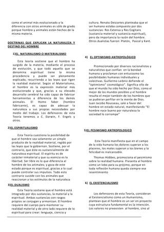 como el animal más evolucionado y la                cultura. Renato Descartes planteaba que el
  diferencia con otros animales es sólo de grado      ser humano estaba compuesto por dos
  porque hombre y animales están hechos de la         sustancias: Res Extensa y Res Cogitans
  misma materia.                                      (sustancia material y sustancia espiritual),
                                                      pero da importancia la razón del hombre.
                                                      Otros dualistas fueron: Platón, Pascal y Kant.
DOCTRINAS QUE EXPLICAN LA NATURALEZA Y
DESTINO DEL HOMBRE

   1)EL NATURALISMO O MATERIALISMO
                                                    4) EL OPTIMISMO ANTROPOLÓGICO
       Esta teoría sostiene que el hombre ha
   surgido de la materia, mediante el proceso             Promocionado por diversos racionalistas y
   de evolución, y que todo aquello que se            naturalistas que confían en la bondad
   denomina espiritual tiene la misma                 humana y proclaman con entusiasmo las
   procedencia y puede ser plenamente                 posibilidades humanas individuales y
   explicado, recurriendo a las leyes que rigen       colectivas. Guillermo Leibniz defiende el
   la realidad material. Según el Materialismo,       “optimismo” cosmológico”. Significa ello de
   el hombre es la expresión material más             que el mundo ha sido hecho por Dios, como el
   evolucionada y que, gracias a su elevado           mejor de los mundos posibles y el hombre
   desarrollo cerebral ha sido capaz de fabricar      resulta el mejor también de los hombres que
   herramientas a diferencia de los demás             se pudieran perfilar en la mente de Dios.
   animales.    El    Homo     faber   (hombre        Juan Jacobo Rousseau, sale a favor del
   fabricante), es capaz de adecuar la                hombre en estado natural, manifestando “El
   naturaleza a sus propias necesidades por           hombre nace bueno por naturaleza la
   medio del trabajo. Los defensores de esta          sociedad lo corrompe”
   Teoría tenemos a C. Darwin, F. Engels y
   otros.

2)EL ESPIRITUALISMO
                                                    5)EL PESIMISMO ANTROPOLOGICO
       Esta Teoría cuestiona la posibilidad de
  que el hombre sea solamente un simple
                                                           Esta Teoría manifiesta que en el campo
  producto de la realidad material, regido por
                                                      de la vida humana los dolores superan a los
  las leyes que la gobiernan. Sostiene, por el
                                                      placeres, los males superan a los bienes y la
  contrario, que éste es sustancialmente de
                                                      felicidad es inalcanzable.
  naturaleza espiritual. El espíritu es de
  carácter inmaterial y que su esencia es la             Thomas Hobbes, promociona el pesimismo
  libertad. Ser libre es lo que diferencia al         sobre la realidad humana. Presenta al hombre
  hombre de los animales; y goza de este              como un lobo para su prójimo, porque en
  estado porque es espiritual, gracias a lo cual      toda reflexión humana queda siempre ese
  puede controlar sus impulsos. Todo esto             resentimiento
  contrario sucede con los animales que
  reaccionan a los estímulos de la naturaleza
                                                    6) EL EXISTENCIALISMO
3)EL DUALISMO
       Esta Teoría sostiene que el hombre está
  integrado por dos sustancias, la material y la          Los defensores de esta Teoría, consideran
  espiritual. Ambas sustancias con rasgos             al Existencialismo como un Humanismo,
  propios se conjugan y armonizan. El hombre          plantean que el hombre es un ser en proyecto
  requiere del cuerpo para mantener su                cuya estructura fundamental es la intención.
  realidad material y de otro lado requiere de lo     Los valores no preexisten al hombre, sino al
  espiritual para crear: lenguaje, ciencia y
 