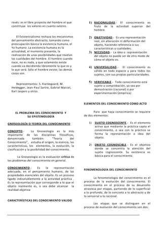 revés: es el libre proyecto del hombre el que          1) RACIONALIDAD.-        El conocimiento es
   constituye los valores en cuanto valores.                   fruto de    la   actividad superior del
                                                               hombre.

       El Existencialismo rechaza los mecanismos          2) OBJETIVIDAD.- Es una representación
   del pensamiento abstracto, tomando como                   real, sin alteración ni deformación del
   preocupación básica la existencia humana, el              objeto, haciendo referencia a sus
   Yo humano. La existencia humana es la                     características y cualidades.
   actualidad, el momento presente, la                    3) NECESIDAD.- La idea o representación
   realización de unas posibilidades que revelan             del objeto no puede ser de otro modo de
   las cualidades del hombre. El hombre cuando               cómo el objeto es.
   nace, no es nada, y que solamente existe
   cuando va decidiendo libremente lo que es y            4) UNIVERSALIDAD.-        El conocimiento es
   lo que será. Sólo el hombre existe; las demás               válido en todo espacio y para todos los
   cosas son.                                                  sujetos, con sus propias particularidades.

                                                          5) VERIFICABLE.- Todo conocimiento está
      Representantes: S. Kierkegaard, M.
                                                               sujeto a comprobación, ya sea por
   Heidegger, Jean-Paul Sartre, Gabriel Marcel,
                                                               demostración (racional) o por
   Karl Jaspers y otros.
                                                               experimentación (empírica)


                                                       ELEMENTOS DEL CONOCIMIENTO COMO ACTO


      EL PROBLEMA DEL CONOCIMIENTO Y                          Para que haya conocimiento se requiere
              SU EPISTEMOLOGÍA                         de dos elementos:

GNOSEOLOGÍA O TEORÍA DEL CONOCIMIENTO                     1)   SUJETO COGNOSCENTE.- Es el elemento
                                                               activo que mediante la práctica capta el
CONCEPTO.-         La Gnoseología es la más                    conocimiento, o sea con la práctica se
importante de las disciplinas filosóficas,                     forma la representación o idea del
denominada          también:        “Teoría      del           objeto.
Conocimiento”, estudia el origen, la esencia, las
características, los elementos, la evolución, la          2)   OBJETO COGNOSCIBLE.- Es el objetivo
clasificación y la posibilidad del conocimiento.               donde se concentra la atención del
                                                               sujeto cognoscente. Su existencia es
       La Gnoseología es la evaluación crítica de              básica para el conocimiento.
los problemas del conocimiento en general.

CONOCIMIENTO.-        Es    la    representación
                                                       FENOMENOLOGÍA DEL CONOCIMIENTO
adecuada, en el pensamiento humano, de las
propiedades esenciales del objeto. Es un proceso
ligado indisolublemente a la actividad práctica .             La fenomenología del conocimiento es el
Es la representación que corresponde a lo que el       proceso de la evolución del conocimiento. El
objeto realmente es, o sea debe alcanzar la            conocimiento en el proceso de su desarrollo
realidad objetiva                                      atraviesa por etapas, partiendo de lo superficial
                                                       a lo profundo, de lo concreto a lo abstracto y de
                                                       lo sensorial a lo racional.
CARACTERÍSTICAS DEL CONOCIMIENTO VALIDO
                                                             Las etapas que se distinguen en el
                                                       proceso de evolución del conocimiento son dos:
 