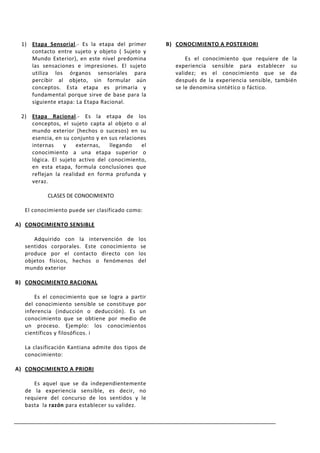 1) Etapa Sensorial.- Es la etapa del primer      B) CONOCIMIENTO A POSTERIORI
    contacto entre sujeto y objeto ( Sujeto y
    Mundo Exterior), en este nivel predomina            Es el conocimiento que requiere de la
    las sensaciones e impresiones. El sujeto        experiencia sensible para establecer su
    utiliza los órganos sensoriales para            validez; es el conocimiento que se da
    percibir al objeto, sin formular aún            después de la experiencia sensible, también
    conceptos. Esta etapa es primaria y             se le denomina sintético o fáctico.
    fundamental porque sirve de base para la
    siguiente etapa: La Etapa Racional.

 2) Etapa Racional.- Es la etapa de los
    conceptos, el sujeto capta al objeto o al
    mundo exterior (hechos o sucesos) en su
    esencia, en su conjunto y en sus relaciones
    internas    y    externas,   llegando    el
    conocimiento a una etapa superior o
    lógica. El sujeto activo del conocimiento,
    en esta etapa, formula conclusiones que
    reflejan la realidad en forma profunda y
    veraz.

          CLASES DE CONOCIMIENTO

  El conocimiento puede ser clasificado como:

A) CONOCIMIENTO SENSIBLE

     Adquirido con la intervención de       los
  sentidos corporales. Este conocimiento     se
  produce por el contacto directo con       los
  objetos físicos, hechos o fenómenos       del
  mundo exterior

B) CONOCIMIENTO RACIONAL

      Es el conocimiento que se logra a partir
  del conocimiento sensible se constituye por
  inferencia (inducción o deducción). Es un
  conocimiento que se obtiene por medio de
  un proceso. Ejemplo: los conocimientos
  científicos y filosóficos. i

  La clasificación Kantiana admite dos tipos de
  conocimiento:

A) CONOCIMIENTO A PRIORI

     Es aquel que se da independientemente
  de la experiencia sensible, es decir, no
  requiere del concurso de los sentidos y le
  basta la razón para establecer su validez.
 