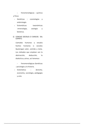 -    Fenomenológicas : química
y física
 -     Genéticas      :    cosmologías           y
       embriología
 -     Sistemáticas              taxonómicas
       :minerología,            zoología         y
       botánica.

2) CIENCIAS SOCIALES O CIENCIAS DEL
   ESPIRITU

     Llamadas      humanas            y    estudia
     hechos      humanos          o       sociales
     Quetengan valor, sentido y meta.
     Los métodos que emplean son la
     abstracción,         deducción,            la
     dialéctica y otros, así tenemos:

       -    Fenomenológicas Genéticas
     : psicología y la historia.
 -     Sistemática          :             derecho,
       economía, sociología, pedagogía
       y arte.
 