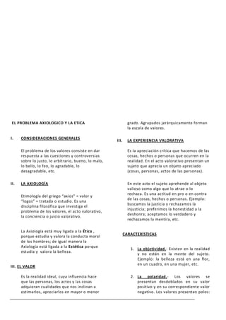 EL PROBLEMA AXIOLOGICO Y LA ETICA                               grado. Agrupados jerárquicamente forman
                                                                la escala de valores.

I.    CONSIDERACIONES GENERALES
                                                       III.     LA EXPERIENCIA VALORATIVA

      El problema de los valores consiste en dar                Es la apreciación crítica que hacemos de las
      respuesta a las cuestiones y controversias                cosas, hechos o personas que ocurren en la
      sobre lo justo, lo arbitrario, bueno, lo malo,            realidad. En el acto valorativo presentan un
      lo bello, lo feo, lo agradable, lo                        sujeto que aprecia un objeto apreciado
      desagradable, etc.                                        (cosas, personas, actos de las personas).

II.   LA AXIOLOGÍA                                              En este acto el sujeto aprehende al objeto
                                                                valioso como algo que lo atrae o lo
                                                                rechaza. Es una actitud en pro o en contra
      Etimología del griego “axios” = valor y
                                                                de las cosas, hechos o personas. Ejemplo:
      “logos” = tratado o estudio. Es una
                                                                buscamos la justicia y rechazamos la
      disciplina filosófica que investiga el
                                                                injusticia; preferimos la honestidad a la
      problema de los valores, el acto valorativo,
                                                                deshonra; aceptamos lo verdadero y
      la conciencia o juicio valorativo.
                                                                rechazamos la mentira, etc.

      La Axiología está muy ligada a la Ética ,
                                                              CARACTERÍSTICAS
      porque estudia y valora la conducta moral
      de los hombres; de igual manera la
      Axiología está ligada a la Estética porque
                                                                 1. La objetividad.- Existen en la realidad
      estudia y valora la belleza.
                                                                    y no están en la mente del sujeto.
                                                                    Ejemplo: la belleza está en una flor,
                                                                    en un cuadro, en una mujer, etc.
III. EL VALOR

      Es la realidad ideal, cuya influencia hace                 2. La polaridad.- Los valores se
      que las personas, los actos y las cosas                       presentan desdoblados en su valor
      adquieran cualidades que nos inclinan a                       positivo y en su correspondiente valor
      estimarlos, apreciarlos en mayor o menor                      negativo. Los valores presentan polos:
 