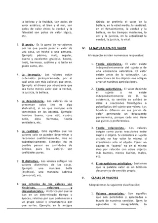 la belleza y la fealdad, son polos de                 Grecia se prefería el valor de la
   valor estético; el bien y el mal, son                 belleza, en la edad media, la santidad,
   polos de valor ético; la verdad y la                  en el Renacimiento, la verdad y la
   falsedad son polos de valor lógico,                   belleza, en los tiempos modernos, lo
   etc.                                                  útil y la justicia, en la actualidad la
                                                         verdad, la justicia, lo vital.
3. El grado.- Es la gama de variaciones
   por las que puede pasar el valor de        IV.   LA NATURALEZA DEL VALOR
   una cosa, un hecho o una persona.
   Ejemplo: pésimo, malo, regular,                  Al respecto existen numerosas respuestas:
   bueno y excelente: gracioso, bonito,
   lindo, hermoso, sublime y lo bello en
                                                      1. Teoría objetivista.- El valor existe
   grado sumo, etc.
                                                         independientemente del sujeto o de
                                                         una conciencia valorativa. El valor
4. La jerarquía.- Los valores están                      existe antes de la valoración. Las
   ordenados jerárquicamente, por el                     variaciones de los objetos nos obligan
   cual unos son más valiosos que otros.                 a variar nuestras apreciaciones.
   Ejemplo: el dinero por abundante que
   sea tiene menos valor que la verdad,               2. Teoría subjetivista.- El valor depende
   la justicia, la belleza.                              el     sujeto      y      no       existe
                                                         independientemente       de    él.     Su
                                                         asistencia, su sentido su validez se
5. La dependencia.- Los valores no se
                                                         debe a reacciones fisiológicas o
   presentan    solos    (no   es   algo
                                                         psicológicas del sujeto que valora. Los
   abstracto), si no que siempre esta
                                                         hombres difieren en sus juicios de
   contenidos en los objetos. Ejemplo:
                                                         valor generando un desacuerdo
   hombre bueno, cosa útil, cuadro
                                                         permanente, porque cada uno tiene
   bello,    obra     hermosa,    teoría
                                                         sus gustos y preferencias.
   verdadera, etc.
                                                      3. Teoría relacionista.- Los valores
6. La cualidad.- Esto significa que los                  surgen como puras reacciones entre
   valores solo se pueden determinar o                   sujeto y objeto. Si considera el sujeto
   reconocer cualitativamente, más no                    aislado no hay valor lo mismo, si
   cuantitativamente. Ejemplo: no es                     atendemos solo al objeto. Ejem: un
   posible pensar en cantidades de                       objeto es “bueno” no en si mismo
   belleza, pues los valores son                         sino por relación con otros objetos
   cualidades puras.                                     más buenos, menos buenos, malos,
                                                         etc.
7. El distintivo.- Los valores reflejan los
   valores distintivos de las cosas.                  4. El escepticismo axiológico.- Sostienen
   Ejemplo:      una     manzana      bella              que la palabra valor es un término
   (estético), una manzana sabrosa                       desprovisto de sentido propio.
   (sensorial), etc.
                                              V.      CLASES DE VALORES

8. Los criterios de los valores son                 Adoptaremos la siguiente clasificación:
   históricos,         relativos         y
   circunstanciales.- Histórico por que se
   dan en un determinado tiempo o                     1. Valores sensoriales.- Son aquellos
   épocas, relativo por que pertenecen a                 que son percibidos y apreciados a
   un grupo social y circunstancia por                   través de nuestros sentidos. Ejem: lo
   que varían. Ejemplo: en la antigua                    agradable   lo    desagradable,    lo
 