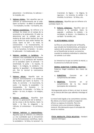 placentero – lo doloroso, lo sabroso –                    irracional, lo lógico – lo ilógico, lo
   lo insípido, etc.                                         riguroso – lo incierto, lo válido – lo
                                                             invalido, la certeza – lo falso, etc.
2. Valores vitales.- Son aquellos que se
   refieren al sostenimiento de la vida.       Valores religiosos.- Aquellos que se refieren a la
   Ejem: Lo fuerte – lo débil, lo saludable    santidad. Ejem: lo
   – lo insalubre, la vida – la muerte, etc.
                                                         8. Valores religiosos.- Aquellos que se
3. Valores económicos.- Se refieren a la                    refieren a la santidad. Ejem: lo
   utilidad. Se sitúan en el campo de la                    sagrado – prófano, lo crédulo – lo
   economía y la producción. El valor se                    incrédulo, lo divino – lo diabólico, la
   determina por la calidad, por la                         caridad – la envidia, etc.
   materia de que están hechas las cosa
   y por forma en que están hechas las         VI.       EL ACTO MORAL Y ETICA
   cosas. Ejem: lo útil – lo inútil, lo
   conveniente – lo inconveniente, lo                    La Ética es una disciplina de la filosofía,
   oportuno – lo inoportuno, lo lucrativo                que estudia los fundamentos, principios y
   – lo no lucrativo, lo barato – lo caro,               valores de la conducta humana. La ética
   lo adecuado – lo inadecuado, etc.                     es la filosofía de la moral. La moral es
                                                         cuando la conducta individual o colectiva
4. Valores sociales y jurídicos.- Se                     se somete a un valor.
   refieren a las cualidades de los hechos
   sociales o a la conducta del hombre
                                                         Lo inmoral es lo que va contra la moral, y
   en la sociedad. Ejem: la amistad – la
                                                         lo amoral es la falta de norma.
   enemistad, lo justo – lo injusto, lo
   digno – lo indigno, lo solidario – lo
                                                         MORAL SUBJETIVA Y MORAL OBJETIVA .-
   egoísta, la igualdad – la desigualdad,
                                                         Federico Hegel establece dos clases de
   etc. Por lo normal la convivencia
                                                         moral:
   humana.
                                                         a. SUBJETIVA:     Consiste        en     el
5. Valores éticos.- Aquello que se
                                                            cumplimiento del deber.
   refieren estrictamente a la conducta
   del hombre por Ejem: lo bueno – lo
                                                         b. OBJETIVA:      Consiste  en el
   malo, lo correcto – lo incorrecto, lo
                                                            cumplimiento de la ley moral
   justo – lo injusto, lo aceptable – lo
                                                            (preceptos de conducta).
   inaceptable,    lo   honesto     –   lo
   deshonesto, lo honrado – lo falso, lo
                                                     Distinguiendo entre el bien y el mal, la moral
   probo – lo ruín, lo digno – lo indigno,
                                                     es la ciencia del bien que además investiga el
   etc.
                                                     mal.
6. Valores estéticos.- Aquellos que
                                                     La moral está ligada a las costumbres sociales.
   derivan la apreciación de la belleza –
                                                     No afecta a la moral cuando el esquimal
   de las cosas o de los hechos. Ejem: lo
                                                     ofrece su esposa al visitante. Para los
   bello – lo feo, lo elegante – lo
                                                     cristianos sería una conducta indigna,
   ridículo, lo armonioso – lo arrítmico,
                                                     inmoral. Ello demuestra que el concepto de
   etc.
                                                     moral es relativo.
7. Valores teóricos o cognoscitivos.-
   Aquellos que se refieren a la reflexión
   y a las cualidades que se encuentran              ÉTICA ABSOLUTA, ÉTICA RELATIVA.- Herbert
   en las formulaciones científicas. Ejem:           Spencer distingue:
   lo verdadero – lo falso, lo racional – lo
 