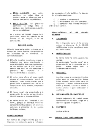 a. ÉTICA    ABSOLUTA.-     que    quiere        de una acción: el valor del bien. Se basa en
      establecer un código ideal de                los principios siguientes:
      conducta para ser observada por el
      hombre ideal en una sociedad ideal.           a)    El hombre es un ser moral.
                                                    b)    La moralidad se basa en la conciencia.
   b. ÉTICA RELATIVA.- que pretenden                c)    La conciencia nos permite diferenciar
      conformar un código ideal de             entre el bien y el mal.
      conducta para hombres reales, dentro
      de una sociedad real.
                                                   CARACTERÍSTICAS           DE   LAS   NORMAS
   En la práctica se conocen códigos éticos        MORALES
   particulares, como por ejemplo lo del
   médico, los del abogado, o los del              A.    AUTONOMÍA
   comerciante.
                                                         No es impuesta, surge de la persona
             EL HECHO MORAL                              misma. A diferencia de la NORMA
                                                         JURÍDICA que sí debe cumplirse o sufrir
El hecho moral es la acción realizada por el             un castigo o pena.
hombre en cuanto hombre, sin relación con
las realidades de la naturaleza. Sus               B.    INCOERCIBILIDAD
características son:
                                                         La norma moral no tiene capacidad de
a) El hecho moral es consciente, porque el               castigo.
   individuo que actúa moralmente es                     Lo denominado “sanción moral” es la
   consciente del fin que quiere conseguir y             desaprobación de la conducta por el
   de los motivos que le han llevado a                   grupo.      Puede llegar hasta el
   realizar ese acto, lo cual comporta la                aislamiento del individuo.
   previsión    del     resultado    y    la
   responsabilidad de su actuación.                C.    UNILATERAL

b) El hecho moral afecta al grupo social,                Consiste en que la norma moral implica
   porque el comportamiento moral del                    deber pero no crea derecho. Puede
   individuo traen consecuencias que el                  haber consejo, exhortación pero no
   grupo social lo aprueba o no. De ahí se               obligación. La norma jurídica sí implica
   desprende los actos morales, inmorales y              deber y derecho. Cuando se altera la
   amorales.                                             norma jurídica el juez restablecer el
                                                         equilibrio.
c) El Hecho moral esta encaminado a la
   consecución de un fin, porque tiende a          D.    NO SON OBJETO DE COMPETENCIA
   identificarse con la práctica del bien.
                                                         Ningún organismo del Estado tienen
d) El hecho moral está sometido a una                    competencia en la moral. Surge en la
   norma, porque el individuo interioriza                sociedad y puede desaparecer.
   conscientemente preceptos sin presiones
   externas, a diferencia de las normas            E.    PROPÓSITO
   jurídicas o sociales.
                                                         Realizar el BIEN.

NORMAS MORALES
                                               VIII.    VALORES ÉTICOS FUNDAMENTALES
Son normas de comportamiento que no se
imponen. Son exigencias para la realización
 