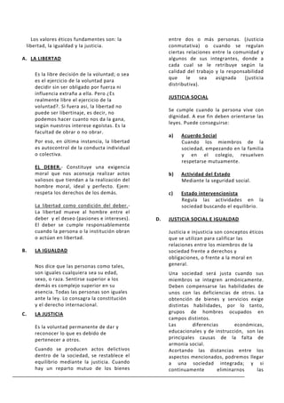 Los valores éticos fundamentes son: la              entre dos o más personas. (Justicia
 libertad, la igualdad y la justicia.                  conmutativa) o cuando se regulan
                                                       ciertas relaciones entre la comunidad y
A. LA LIBERTAD                                         algunos de sus integrantes, donde a
                                                       cada cual se le retribuye según la
                                                       calidad del trabajo y la responsabilidad
     Es la libre decisión de la voluntad; o sea
                                                       que     le     sea  asignada    (justicia
     es el ejercicio de la voluntad para
                                                       distributiva).
     decidir sin ser obligado por fuerza ni
     influencia extraña a ella. Pero ¿Es
                                                       JUSTICIA SOCIAL
     realmente libre el ejercicio de la
     voluntad?. Si fuera así, la libertad no
                                                       Se cumple cuando la persona vive con
     puede ser libertinaje, es decir, no
                                                       dignidad. A ese fin deben orientarse las
     podemos hacer cuanto nos da la gana,
                                                       leyes. Puede conseguirse:
     según nuestros interese egoístas. Es la
     facultad de obrar o no obrar.
                                                       a)   Acuerdo Social
     Por eso, en última instancia, la libertad              Cuando los miembros de la
     es autocontrol de la conducta individual               sociedad, empezando en la familia
     o colectiva.                                           y en el colegio, resuelven
                                                            respetarse mutuamente.
     EL DEBER.- Constituye una exigencia
     moral que nos aconseja realizar actos             b)   Actividad del Estado
     valiosos que tiendan a la realización del              Mediante la seguridad social.
     hombre moral, ideal y perfecto. Ejem:
     respeta los derechos de los demás.                c)   Estado intervencionista
                                                            Regula las actividades en la
     La libertad como condición del deber.-                 sociedad buscando el equilibrio.
     La libertad mueve al hombre entre el
     deber y el deseo (pasiones e intereses).     D.   JUSTICIA SOCIAL E IGUALDAD
     El deber se cumple responsablemente
     cuando la persona o la institución obran          Justicia e injusticia son conceptos éticos
     o actúan en libertad.                             que se utilizan para calificar las
                                                       relaciones entre los miembros de la
B.   LA IGUALDAD                                       sociedad frente a derechos y
                                                       obligaciones, o frente a la moral en
     Nos dice que las personas como tales,             general.
     son iguales cualquiera sea su edad,               Una sociedad será justa cuando sus
     sexo, o raza. Sentirse superior a los             miembros se integren armónicamente.
     demás es complejo superior en su                  Deben compensarse las habilidades de
     esencia. Todas las personas son iguales           unos con las deficiencias de otros. La
     ante la ley. Lo consagra la constitución          obtención de bienes y servicios exige
     y el derecho internacional.                       distintas habilidades, por lo tanto,
C.   LA JUSTICIA                                       grupos de hombres ocupados en
                                                       campos distintos.
     Es la voluntad permanente de dar y                Las       diferencias      económicas,
     reconocer lo que es debido de                     educacionales y de instrucción, son las
     pertenecer a otros.                               principales causas de la falta de
                                                       armonía social.
     Cuando se producen actos delictivos               Acortando las distancias entre los
     dentro de la sociedad, se restablece el           aspectos mencionados, podremos llegar
     equilibrio mediante la justicia. Cuando           a una sociedad integrada; y si
     hay un reparto mutuo de los bienes                continuamente       eliminarnos     las
 