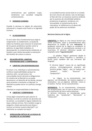 controversias que pudiesen surgir,           La sociedad humana actual está en un estado
            tendremos una sociedad integrada             de crisis moral y de valores. Casi no distingue
            armónicamente.                               el bien del mal. La injusticia social es evidente
                                                         por la ausencia de sensibilidad solidaria,
          E. DIGNIDAD HUMANA                             predomina el egoísmo, tendencia a la
                                                         sensualidad, la contaminación de la
                                                         naturaleza, la indiferencia y el abuso del
      Cuando la persona es objeto de valoración,
                                                         poder de las potencias mundiales
      estimación y respeto está frente a la dignidad
      humana.

                                                       Nociones básicas de la lógica
          F. LA SOLIDARIDAD

      Es otro valor ético fundamental que exige la
                                                       CONCEPTO.-La lógica es una ciencia formal que
      cooperación, la colaboración, la ayuda de        utiliza principios, leyes y procedimientos para
      todos los hombres para alcanzar la resolución    determinar la validez de una Inferencia. El
      de los graves problemas sociales como la         problema central de la lógica es establecer la
      pobreza, la seguridad ciudadana, la              distinción entre el razonamiento correcto y el
      desocupación, la contaminación ambiental, el     incorrecto. El término inferencia puede ser
      hambre y por último buscando la realización      aceptado como “argumentación”.
      del hombre de cultura a cultura.
                                                              La palabra “lógica” pertenece desde la
                                                       antigüedad al léxico filosófico y científico, y
IX.       RELACIÓN ENTRE: LIBERTAD,                    forma parte también del uso corriente del
          RESPONSABILIDAD Y COMPROMISO                 lenguaje.

          A. LIBERTAD CON RESPONSABILIDAD                El término lógica” carece de un significado
                                                         unívoco, etimológicamente proviene del
      El actuar o no, individual o colectivamente,       término griego “logos” , que se traduce por:
      conlleva responsabilidades porque no               “palabra”,     “razón”,     “discurso”    o
      estamos solos. Las personas y las                  “proposición”.
      comunidades tienen derecho y obligaciones.
      En nombre de la libertad no se puede                     La Lógica es un conocimiento que
      desconocer y el derecho de los demás, porque     aparece con Aristóteles de manera orgánica y
      sería privarlos o limitarles su libertad. La     sistemática con un objetivo definido como es
      libertad no puede entrar en conflicto consigo    el análisis formal de los razonamientos.
      misma.
                                                       INFERENCIA.- Es un razonamiento, compuesto
      Libertad sin responsabilidad es libertinaje.     por proposiciones, por el cual se deriva o extrae
                                                       una conclusión de una o varias premisas.
          B. LIBERTAD Y COMPROMISO                     El término Inferencia es considerado como
                                                       sinónimo de: “predicción”, “derivación” o
      Si hay algún compromiso para ejercer la          “deducción”.
      libertad, es el de no vulnerar los derechos de
      los demás. La sociedad lo regula mediante las
      leyes y demás normas. Pero también surge la
      pregunta: ¿hasta qué punto esas leyes o
      normas no limitan nuestra libertad? Y ¿si
      realmente se cumplen las leyes?

X.        APRECIACIÓN CRÍTICA DE LA ESCALA DE
          VALORES DE SU ENTORNO
 
