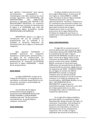 que significa “instrumento” para pensar                La época moderna marca el inicio
correctamente        (propedéutica        o    de la Lógica Matemática. El precursor de
metodología), este libro contiene los cinco    esta lógica es GUILLERMO G. LEIBNIZ
tratados siguientes: LAS CATEGORÍAS, LAS       quien introdujo el cálculo lógico llamado
PROPOSICIONES,        LOS      ANALÍTICOS,     “MathesisUniversalis” que fuese
(primeros y segundos) LOS TÓPICOS Y LAS        operacionalmente mecánico, inequívoco y
REFUTACIONES SOFÍSTICAS. Los analíticos        no cuantitativo que permitiera acabar con
es el tratado que contiene la naturaleza de    todas las disputas y controversias. también
la lógica y el SILOGISMO que trata del         desarrolló el cálculo de la Lógica
razonamiento lógico aristotélico usando        Proposicional. Euler es otro de los
PROPOSICIONES CATEGÓRICAS.                     precursores de la Lógica Matemática,
                                               introdujo los diagramas que llevan su
                                               nombre para ilustrar geométricamente los
        ARISTÓTELES aporta a la lógica la      silogismos.
introducción del uso de variables, las
proposiciones por su cantidad y su
cualidad, el raciocinio deductivo, las         EDAD CONTEMPORÁNEA
formalizaciones de la Lógica y el desarrollo
silogístico.
                                                       El siglo XIX se caracteriza por el
                                               nivel de abstracción que alcanza la lógica
        Más    adelante    TEOFRASTO      y    matemática destacando HAMILTON sobre
EUDEMO       aportaron    los    silogismos    la cuantificación de todo o alguno.
hipotéticos condicionales perteneciente a      AUGUSTO DE MORGAN considera que la
la lógica de las proposiciones los             base, común de la lógica radica en las
MEGARICOS plantean el significado de las       relaciones de INCLUSIÓN o EXCLUSIÓN
proposiciones “Si - entonces” los ESTOICOS     parcial o total entre clases; GEORGE
desarrolla la lógica VERDADERO – FALSO         BOOLE construye la Teoría de Clases.
de las proposiciones.                          VENN aclara los procedimiento de BOOLE
                                               representando los procesos algebraicas en
                                               los diagramas de VENN. GIUSSEPE PEANO
EDAD MEDIA                                     da a la lógica el nombre de LÓGICA
                                               MATEMÁTICA creando un lenguaje
                                               simbólico para las demostraciones
       La Lógica MEDIEVAL se basa en el        matemáticas propuso el uso de los puntos
trabajo de Aristóteles, es recogida por los    auxiliares y un modo de simbolizar los
sacerdotes y cultivado mayormente en los       cuantificadores. BERTRAND RUSSELL en su
conventos, escuelas y universidades de         obra “LOS PRINCIPIOS DE LA
Europa Occidental.                             MATEMÁTICA” propone que las
                                               matemáticas puedan reducirse a una rama
                                               de la lógica generando en su obra
       Los estudios de los lógicos             investigaciones sobre la inferencia y sus
profesionales estuvo dirigido al               respectivas aplicaciones.
comentario del ORGANON destacando
PEDRO HISPANO y JUAN BURIDAN
estableciendo que “de Dos premisas                    En el siglo XX la lógica simbólica,
contradictorias, se puede deducir              que tanto debía a la matemática había
cualquier conclusión”.                         desembocado, desde principio del siglo, en
                                               cuestiones irresolubles. Esto produjo un
                                               paulatino alejamiento de la lógica con
EDAD MODERNA                                   respecto a la matemática, así como un
                                               deslindamiento de las competencias
                                               respectivas. Por un lado, la lógica,
                                               alejándose del excesivo formalismo y
 