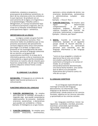 simbolismo, empieza a ocuparse y                   pasiones u otros estados de ánimo. Las
preocuparse de problemas semánticos, es            oraciones desiderativas, exclamativas
decir de las relaciones entre los símbolos y       o administrativas cumplen         esta
lo que expresan. Se producen así un                función.
acercamiento de la lógica a la lingüística y      Ejemplo: ¡ Viva el Perú ¡
a la epistemología. Filósofos como L.
                                               3. FUNCIÓN DIRECTIVA.- Se emplea para
Wittgenstein, R. Carnap inicialmente bajo
                                                   lograr         un           determinado
la influencia formalista y logicista, dan un
                                                   comportamiento         y se expresa
viraje en su filosofar orientándose hacia
                                                   mediante     órdenes,     directivas  o
preocupaciones lógico – semántica.
                                                   súplicas. Cumplen esta función las
                                                   oraciones exhortativas o imperativas
                                                  Ejemplo: ¡ Silencio, por favor!
IMPORTANCIA DE LA LÓGICA
        La Lógica cumple una gran función
frente a los problemas humanos. Para           4. MIXTA.- Cuando se combinan las
solucionar todos los problemas que se nos         anteriores. Ejemplo: En el siguiente
presenta necesitamos del pensamiento              pasaje donde B. Russell describe a
correcto (lógico) como único instrumento          Lenin expresando su apreciación
para llegar a la verdad. La lógica está           personal esta haciendo uso del
presente en las investigaciones de todas          lenguaje informativo y del lenguaje
las ciencias, permite el lenguaje coherente       expresivo.
de sus teorías y el progreso del
conocimiento científico. Es la base de la
                                                  “Lenin es muy acogedor y simple en
informática gracias a ella se inventaron las
                                                  apariencia fija en uno una mirada
computadoras y siguen perfeccionándolas.
                                                  escrutadora, guiñando un ojo. Es
Interviene en nuestra vida de relación para
                                                  autoritario y tranquilo y no conoce el
hacernos comprender, de ahí que la lógica
                                                  miedo. Es un hombre
práctica adquiere relieve frente a estos
                                                  extraordinariamente desinteresado,
problemas.
                                                  una teoría hecha hombre. Uno siente
                                                  que se aferra a la concepción
                                                  materialista de la historia como a la
        EL LENGUAJE Y LA LÓGICA
                                                  niña de sus ojos.”

DEFINICIÓN.- El lenguaje es un sistema de
                                               EL LENGUAJE CIENTÍFICO
signos cuya función primaria es la
comunicación.
                                                      Es un lenguaje especializado que
                                               restringe la función del lenguaje
FUNCIONES BÁSICAS DEL LENGUAJE
                                               básicamente a la información. Este
                                               lenguaje es de dominio universal y
                                               convencional, siendo exacto en las ciencias
1. FUNCIÓN INFORMATIVA.- Se emplea
                                               formales, objetivo en las ciencias naturales
    para describir la realidad, afirmando o
                                               y aproximado en las ciencias sociales.
    negando algo que puede comprobarse
    objetivamente. Se presenta mediante
    oraciones aseverativas o declarativas
                                                     Los lenguajes científicos tienen las
    que pueden ser verdaderas o falsas.
                                               siguientes cualidades: claridad, precisión,
   Ejemplo: El hidrógeno es un gas liviano.
                                               exactitud, univocidad, operatividad,
                                               rigurosidad, simplicidad, son
                                               impersonales.
2. FUNCIÓN EXPRESIVA.- Se emplea para
   trasmitir emociones, sentimientos,
 