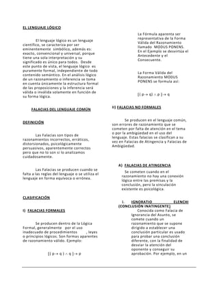 EL LENGUAJE LÓGICO
                                                                La Fórmula aparenta ser
                                                                representativa de la Forma
        El lenguaje lógico es un lenguaje
                                                                Válida del Razonamiento
científico, se caracteriza por ser
                                                                llamado MODUS PONENS.
eminentemente simbólico, además es:
                                                                En el Ejemplo se desvirtúa el
exacto, convencional y universal, porque
                                                                Antecedente y el
tiene una sola interpretación y su
                                                                Consecuente.
significado es único para todos. Desde
este punto de vista, el lenguaje lógico es
puramente formal, independiente de todo
                                                                La Forma Válida del
contenido semántico. En el análisis lógico
                                                                Razonamiento MODUS
de un razonamiento o inferencia se toma
                                                                PONENS se formula así:
en cuenta únicamente la estructura formal
de las proposiciones y la inferencia será
válida o inválida solamente en función de
                                                                 (p    q)   p    q
su forma lógica.

                                                  II) FALACIAS NO FORMALES
     FALACIAS DEL LENGUAJE COMÚN

                                                          Se producen en el lenguaje común,
DEFINICIÓN
                                                  son errores de razonamiento que se
                                                  cometen por falta de atención en el tema
                                                  o por la ambigüedad en el uso del
        Las Falacias son tipos de
                                                  lenguaje. Estas falacias se clasifican a su
razonamientos incorrectos, erráticos,
                                                  vez en Falacias de Atingencia y Falacias de
distorsionados, psicológicamente
                                                  Ambigüedad.
persuasivos, aparentemente correctos
pero que no lo son si lo analizamos
cuidadosamente.

                                                     A) FALACIAS DE ATINGENCIA
        Las Falacias se producen cuando se
                                                         Se cometen cuando en el
falta a las reglas del lenguaje o se utiliza el
                                                       razonamiento no hay una conexión
lenguaje en forma equívoca o errónea.
                                                       lógica entre las premisas y la
                                                       conclusión, pero la vinculación
                                                       existente es psicológica.

CLASIFICACIÓN
                                                       1.  IGNORATIO                ELENCHI
                                                     (CONCLUSIÓN INATINGENTE)
I) FALACIAS FORMALES                                           Conocida como Falacia de
                                                           Ignorancia del Asunto, se
                                                           comete cuando un
       Se producen dentro de la Lógica                     razonamiento que se supone
Formal, generalmente por el uso                            dirigido a establecer una
inadecuado de procedimientos        , leyes                conclusión particular es usado
o principios lógicos. Son formas aparentes                 para probar una conclusión
de razonamiento válido. Ejemplo:                           diferente, con la finalidad de
                                                           desviar la atención del
                                                           oponente y conseguir su
                (p    q)    q     p                        aprobación. Por ejemplo, en un
 