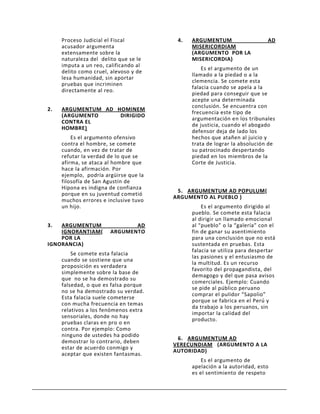 Proceso Judicial el Fiscal         4.   ARGUMENTUM                    AD
     acusador argumenta                      MISERICORDIAM
     extensamente sobre la                   (ARGUMENTO POR LA
     naturaleza del delito que se le         MISERICORDIA)
     imputa a un reo, calificando al
                                                 Es el argumento de un
     delito como cruel, alevoso y de
                                             llamado a la piedad o a la
     lesa humanidad, sin aportar
                                             clemencia. Se comete esta
     pruebas que incriminen
                                             falacia cuando se apela a la
     directamente al reo.
                                             piedad para conseguir que se
                                             acepte una determinada
                                             conclusión. Se encuentra con
2.   ARGUMENTUM AD HOMINEM
                                             frecuencia este tipo de
     (ARGUMENTO     DIRIGIDO
                                             argumentación en los tribunales
     CONTRA EL
                                             de justicia, cuando el abogado
     HOMBRE)
                                             defensor deja de lado los
         Es el argumento ofensivo            hechos que atañen al juicio y
     contra el hombre, se comete             trata de lograr la absolución de
     cuando, en vez de tratar de             su patrocinado despertando
     refutar la verdad de lo que se          piedad en los miembros de la
     afirma, se ataca al hombre que          Corte de Justicia.
     hace la afirmación. Por
     ejemplo, podría argüirse que la
     filosofía de San Agustín de
     Hipona es indigna de confianza
                                        5. ARGUMENTUM AD POPULUM(
     porque en su juventud cometió
                                       ARGUMENTO AL PUEBLO )
     muchos errores e inclusive tuvo
     un hijo.                                    Es el argumento dirigido al
                                             pueblo. Se comete esta falacia
                                             al dirigir un llamado emocional
3.  ARGUMENTUM                AD             al “pueblo” o la “galería” con el
    IGNORANTIAM(       ARGUMENTO             fin de ganar su asentimiento
    POR LA                                   para una conclusión que no está
IGNORANCIA)                                  sustentada en pruebas. Esta
                                             falacia se utiliza para despertar
         Se comete esta falacia
                                             las pasiones y el entusiasmo de
     cuando se sostiene que una
                                             la multitud. Es un recurso
     proposición es verdadera
                                             favorito del propagandista, del
     simplemente sobre la base de
                                             demagogo y del que pasa avisos
     que no se ha demostrado su
                                             comerciales. Ejemplo: Cuando
     falsedad, o que es falsa porque
                                             se pide al público peruano
     no se ha demostrado su verdad.
                                             comprar el pulidor “Sapolio”
     Esta falacia suele cometerse
                                             porque se fabrica en el Perú y
     con mucha frecuencia en temas
                                             da trabajo a los peruanos, sin
     relativos a los fenómenos extra
                                             importar la calidad del
     sensoriales, donde no hay
                                             producto.
     pruebas claras en pro o en
     contra. Por ejemplo: Como
     ninguno de ustedes ha podido
                                        6. ARGUMENTUM AD
     demostrar lo contrario, deben
                                       VERECUNDIAM (ARGUMENTO A LA
     estar de acuerdo conmigo y
                                       AUTORIDAD)
     aceptar que existen fantasmas.
                                                 Es el argumento de
                                             apelación a la autoridad, esto
                                             es el sentimiento de respeto
 