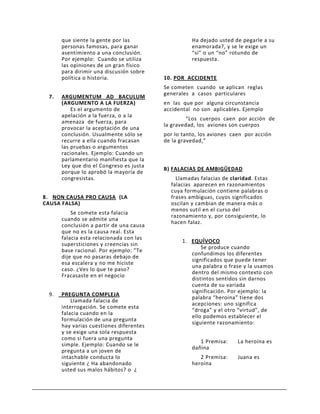 que siente la gente por las                  Ha dejado usted de pegarle a su
      personas famosas, para ganar                 enamorada?, y se le exige un
      asentimiento a una conclusión.               “si” o un “no” rotundo de
      Por ejemplo: Cuando se utiliza               respuesta.
      las opiniones de un gran físico
      para dirimir una discusión sobre
      política o historia.               10. POR ACCIDENTE
                                         Se cometen cuando se aplican reglas
                                         generales a casos particulares
 7.   ARGUMENTUM AD BACULUM
      (ARGUMENTO A LA FUERZA)            en las que por alguna circunstancia
          Es el argumento de             accidental no son aplicables. Ejemplo
      apelación a la fuerza, o a la
                                                 “Los cuerpos caen por acción de
      amenaza de fuerza, para
                                         la gravedad, los aviones son cuerpos
      provocar la aceptación de una
      conclusión. Usualmente sólo se     por lo tanto, los aviones caen por acción
      recurre a ella cuando fracasan     de la gravedad,”
      las pruebas o argumentos
      racionales. Ejemplo: Cuando un
      parlamentario manifiesta que la
      Ley que dio el Congreso es justa
                                         B) FALACIAS DE AMBIGÜEDAD
      porque lo aprobó la mayoría de
      congresistas.                          Llamadas falacias de claridad. Estas
                                           falacias aparecen en razonamientos
                                           cuya formulación contiene palabras o
8. NON CAUSA PRO CAUSA (LA                 frases ambiguas, cuyos significados
CAUSA FALSA)                               oscilan y cambian de manera más o
                                           menos sutil en el curso del
          Se comete esta falacia
                                           razonamiento y, por consiguiente, lo
      cuando se admite una
                                           hacen falaz.
      conclusión a partir de una causa
      que no es la causa real. Esta
      falacia esta relacionada con las
                                                1. EQUÍVOCO
      supersticiones y creencias sin
                                                       Se produce cuando
      base racional. Por ejemplo: ”Te
                                                   confundimos los diferentes
      dije que no pasaras debajo de
                                                   significados que puede tener
      esa escalera y no me hiciste
                                                   una palabra o frase y la usamos
      caso. ¿Ves lo que te paso?
                                                   dentro del mismo contexto con
      Fracasaste en el negocio
                                                   distintos sentidos sin darnos
                                                   cuenta de su variada
                                                   significación. Por ejemplo: la
 9.   PREGUNTA COMPLEJA
                                                   palabra “heroína” tiene dos
          Llamada falacia de
                                                   acepciones: uno significa
      interrogación. Se comete esta
                                                   “droga” y el otro “virtud”, de
      falacia cuando en la
                                                   ello podemos establecer el
      formulación de una pregunta
                                                   siguiente razonamiento:
      hay varias cuestiones diferentes
      y se exige una sola respuesta
      como si fuera una pregunta
                                                      1 Premisa:     La heroína es
      simple. Ejemplo: Cuando se le
                                                   dañina
      pregunta a un joven de
      intachable conducta lo                          2 Premisa:     Juana es
      siguiente ¿ Ha abandonado                    heroína
      usted sus malos hábitos? o ¿
 