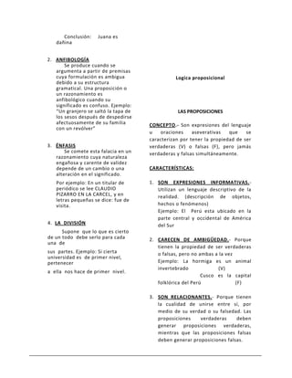 Conclusión:    Juana es
   dañina


2. ANFIBOLOGÍA
       Se produce cuando se
   argumenta a partir de premisas
   cuya formulación es ambigua                  Logica proposicional
   debido a su estructura
   gramatical. Una proposición o
   un razonamiento es
   anfibológico cuando su
   significado es confuso. Ejemplo:
   “Un granjero se saltó la tapa de              LAS PROPOSICIONES
   los sesos después de despedirse
   afectuosamente de su familia       CONCEPTO.- Son expresiones del lenguaje
   con un revólver”
                                      u   oraciones     aseverativas   que    se
                                      caracterizan por tener la propiedad de ser
3. ÉNFASIS                            verdaderas (V) o falsas (F), pero jamás
       Se comete esta falacia en un   verdaderas y falsas simultáneamente.
   razonamiento cuya naturaleza
   engañosa y carente de validez
   depende de un cambio o una         CARACTERÍSTICAS:
   alteración en el significado.
   Por ejemplo: En un titular de      1. SON EXPRESIONES INFORMATIVAS.-
   periódico se lee CLAUDIO              Utilizan un lenguaje descriptivo de la
   PIZARRO EN LA CARCEL, y en            realidad. (descripción de objetos,
   letras pequeñas se dice: fue de
   visita.                               hechos o fenómenos)
                                         Ejemplo: El Perú esta ubicado en la
                                         parte central y occidental de América
4. LA DIVISIÓN                           del Sur
      Supone que lo que es cierto
de un todo debe serlo para cada       2. CARECEN DE AMBIGÜEDAD.- Porque
una de
                                         tienen la propiedad de ser verdaderas
sus partes. Ejemplo: Si cierta           o falsas, pero no ambas a la vez
universidad es de primer nivel,
pertenecer                               Ejemplo: La hormiga es un animal
                                         invertebrado             (V)
a ella nos hace de primer nivel.
                                                            Cusco es la capital
                                         folklórica del Perú              (F)

                                      3. SON RELACIONANTES.- Porque tienen
                                         la cualidad de unirse entre sí, por
                                         medio de su verdad o su falsedad. Las
                                         proposiciones    verdaderas     deben
                                         generar proposiciones verdaderas,
                                         mientras que las proposiciones falsas
                                         deben generar proposiciones falsas.
 