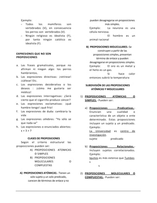 Ejemplo:                                         pueden desagregarse en proposiciones
   - Todos       los   mamíferos      son                       más simples.
      vertebrados (V), en consecuencia              Ejemplo:      La neurona es una
      los perros son vertebrados (V).               célula nerviosa.
   - Ningún religioso es idealista (F),                           El hombre es un
      por tanto ningún católico es                  animal racional
      idealista (F).
                                                 B) PROPOSICIONES MOLECULARES.-Se
                                                           construyen a partir de las
EXPRESIONES QUE NO SON                                 proposiciones simples, presentan
PROPOSICIONES                                             término de enlace y pueden
                                                    desagregarse en proposiciones simples.
a. Las frases gramaticales, porque no               Ejemplo:       El oro es un metal y
   afirman ni niegan algo: los perros               el helio es un gas.
   hambrientos.                                                    Si        hace     calor
b. Las expresiones directivas: ¡retírese!           entonces subirá la temperatura
   ¡cállese! Etc.
c. Los expresiones desiderativa o los            SUBDIVISIÓN DE LAS PROPOSICIONES
   deseos : ¡cómo me gustaría ser                   ATÓMICAS Y MOLECULARES
   médico!
d. Las expresiones interrogativas: ¿Será      1) PROPOSICIONES       ATÓMICAS            O
   cierto que el cigarrillo produce cáncer?      SIMPLES.- Pueden ser:
e. Las expresiones exclamativas: ¡qué
   hambre tengo! ¡qué frío!                      a) Proposiciones         Predicativas.-
f. Las expresiones de duda: cambiaría la            Enuncian      una     cualidad    o
   vida                                             característica de un objeto o ente
g. Las expresiones célebres: “Yo sólo se            determinado. Estas proposiciones
   que nada se”                                     incluyen un sujeto y un predicado.
h. Las expresiones o enunciados abiertos:           Ejemplo:
   x+3>7                                            La Universidad es centro de
                                                    investigación.
         CLASES DE PROPOSICIONES                    sujeto           predicado
   Según el criterio estructural las
proposiciones pueden ser:                        b) Proposiciones        Relacionales.-
           A) PROPOSICIONES ATOMICAS                Incluyen sujetos correlacionados.
              O SIMPLES                             Ejemplo:
           B) PROPOSICIONES                         Iquitos es más extenso que Tumbes
              MOLECULARES          O                s
              COMPUESTAS                                    s

  A) PROPOSICIONES ATÓMICAS.- Tienen un       2) PROPOSCIONES     MOLECULARES            O
          solo sujeto y un solo predicado,       COMPUESTAS.- Pueden ser:
        carecen de términos de enlace y no
 