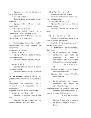 Equivale: La tiza es blanca y la            b) (p V q) ↔ ( p          q)
pizarra es negra                                       Ejemplo: Hace frío o helada
   b) (p v q) ↔ (q V p)                                Equivale: No es el caso que no haga
       Ejemplo: Estas preocupado o estas       frio y no haga helada
enfermo                                            c) (p q) ↔ p V q
       Equivale: Estas enfermo o estás                 Ejemplo: No es el caso que Estefano
preocupado                                     estudie y juege
   c) (p ↔ q) ↔ (q ↔ p)                                Equivale: Estefano no estudia o no
       Ejemplo: Anibal viajará         a la    juega
Argentina si y sólo si obtiene su visa
       Equivale: Anibal obtiene su visa si y      d)     (p     q) ↔ ( p        q)
sólo si viajará a la Argentina                         Ejemplo: No es el caso que viajes al
                                               sur o te quedes en el Rimac
3. Idempotencia.- (Idem) Las variables                 Equivale: O no viajes al sur y no te
redundantes      en   una     cadena      de   quedes en el Rimac
conjuntivos                                    5. Las Definiciones del Condicional.-
odsyuntivos se eliminan.                       (Def. Cond.)
    a) (p p) ↔ p                                  a)      Es la definición del esquema
       Ejemplo: Mariela estudia. Y Mariela                condicional       por medio del
trabaja y estudia                                         disyuntivo.      Se      niega  el
       Equivale: Mariela estudia y trabaja                antecedente (p) y el condicional
                                                          (→) cambia por el disyuntivo (V)
    b) (p v p) ↔ p                                                        (p → q) ↔ ( p v
       Ejemplo: Manuel estudia o Manuel                   q)
trabaja o estudia                                     Ejemplo: Si Kant        es un filósofo
       Equivale: Manuel estudia o trabaja                 entonces es idealista
                                                      Equivale: Kant no es un filósofo o
 4. De Morgan.- (D.M.) Se niegan las                      es un idealista
proposiciones conjuntivas o disyuntivas y
las                                               b)    Es la definición del esquema
cambiamos.       La conjunción    por la                condicional    por   medio     del
disyunción      o la disyunción por la                  conjuntivo. Se niega
conjunción,                                    toda la expresión y el esquema condicional
negando cada uno de los componentes.                    se cambia por el conjuntivo a la
     a) (p q) ↔ ( p v q)                       vez que se niega el consecuente.
        Ejemplo: En invierno nieva y hace                           (p → q) ↔ (p       q)
frio
        Equivale: No es el caso que en                  Ejemplo: Si Rosa gana el concurso
invierno no nieva o no haga frio                        de pintura entonces viajará a
                                                        Europa
 