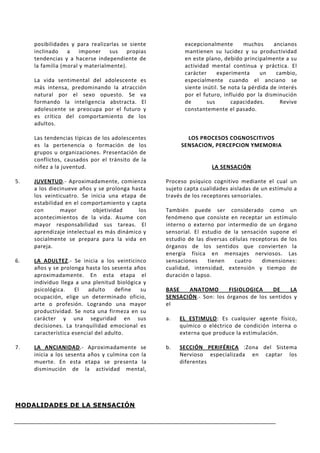 posibilidades y para realizarlas se siente          excepcionalmente        muchos     ancianos
     inclinado a imponer sus propias                     mantienen su lucidez y su productividad
     tendencias y a hacerse independiente de             en este plano, debido principalmente a su
     la familia (moral y materialmente).                 actividad mental continua y práctica. El
                                                         carácter     experimenta      un    cambio,
     La vida sentimental del adolescente es              especialmente cuando el anciano se
     más intensa, predominando la atracción              siente inútil. Se nota la pérdida de interés
     natural por el sexo opuesto. Se va                  por el futuro, influido por la disminución
     formando la inteligencia abstracta. El              de       sus       capacidades.       Revive
     adolescente se preocupa por el futuro y             constantemente el pasado.
     es crítico del comportamiento de los
     adultos.

     Las tendencias típicas de los adolescentes          LOS PROCESOS COGNOSCITIVOS
     es la pertenencia o formación de los              SENSACION, PERCEPCION YMEMORIA
     grupos u organizaciones. Presentación de
     conflictos, causados por el tránsito de la
     niñez a la juventud.                                          LA SENSACIÓN

5.   JUVENTUD.- Aproximadamente, comienza         Proceso psíquico cognitivo mediante el cual un
     a los diecinueve años y se prolonga hasta    sujeto capta cualidades aisladas de un estímulo a
     los veinticuatro. Se inicia una etapa de     través de los receptores sensoriales.
     estabilidad en el comportamiento y capta
     con       mayor       objetividad     los    También puede ser considerado como un
     acontecimientos de la vida. Asume con        fenómeno que consiste en receptar un estímulo
     mayor responsabilidad sus tareas. El         interno o externo por intermedio de un órgano
     aprendizaje intelectual es más dinámico y    sensorial. El estudio de la sensación supone el
     socialmente se prepara para la vida en       estudio de las diversas células receptoras de los
     pareja.                                      órganos de los sentidos que convierten la
                                                  energía física en mensajes nerviosos. Las
6.   LA ADULTEZ.- Se inicia a los veinticinco     sensaciones     tienen    cuatro    dimensiones:
     años y se prolonga hasta los sesenta años    cualidad, intensidad, extensión y tiempo de
     aproximadamente. En esta etapa el            duración o lapso.
     individuo llega a una plenitud biológica y
     psicológica.    El   adulto    define   su   BASE   ANATOMO        FISIOLOGICA    DE     LA
     ocupación, elige un determinado oficio,      SENSACIÓN.- Son: los órganos de los sentidos y
     arte o profesión. Logrando una mayor         el
     productividad. Se nota una firmeza en su
     carácter y una seguridad en sus              a.   EL ESTIMULO: Es cualquier agente físico,
     decisiones. La tranquilidad emocional es          químico o eléctrico de condición interna o
     característica esencial del adulto.               externa que produce la estimulación.

7.   LA ANCIANIDAD.- Aproximadamente se           b.   SECCIÓN PERIFÉRICA :Zona del Sistema
     inicia a los sesenta años y culmina con la        Nervioso especializada en captar los
     muerte. En esta etapa se presenta la              diferentes
     disminución de la actividad mental,




MODALIDADES DE LA SENSACIÓN
 