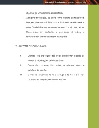 Manual de Publicações     Volume 01 Setembro 2008




                descrita, ou um aparelho apresentado.

               A segunda utilização, de certa forma indireta diz respeito às

                imagens que são incluídas com a finalidade de despertar a

                atenção do leitor, como elementos de comunicação visual.

                Neste caso, em particular, o bom-senso irá indicar a

                temática e as dimensões destas ilustrações.



2.5 NO PÔSTER É RECOMENDÁVEL:



     I.          Clareza - na exposição das idéias para evitar excesso de

                 formas e informações desnecessárias;

     II.         Coerência argumentativa, sabendo articular forma e

                 estrutura da escrita;

     III.        Concisão - objetividade na construção do texto, evitando

                 prolixidades e repetições desnecessárias.
 