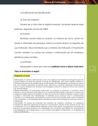 Manual de Publicações           Volume 01 Setembro 2008




       3.2.2   Elementos de identificação


       a) Título do trabalho

       Deverá ser o mais claro e objetivo possível, contendo apenas doze

palavras, seguindo normas da ABNT.

       b) Autores

       Deverão constar todos os autores, no máximo de cinco, sendo um

destes o orientador da pesquisa. Todos os autores devem vir seguidos de

sua Instituição. Recomendável usar o símbolo da Instituição. É importante

constar também no campo de autores a informação de um endereço

eletrônico para cont@to.

       c) Subtítulos

       Hierarquizar o texto por meio de subtítulos torna a leitura mais fácil.

Veja os exemplos a seguir:

Diagramar um texto

Introdução: A proposta deste estudo, que é uma exigência do Programa de Pósgraduação em
Saúde Coletiva na área de atenção à saúde do trabalhador, tem como objetivos verificar a
aceitação da postura de trabalho de pé na percepção dos trabalhadores nos setores de costura
de uma indústria calçadista de grande porte, descrever as possíveis alterações biomecânicas
para a coluna vertebral com enfoque nas lombalgias e discutir os aspectos críticos sob o ponto
de vista de fadiga.
Desenvolvimento: Os indicadores detectados na pesquisa se destinam a incentivar novos
estudos, a fim de descobrir fatos relativos a um campo bastante dúbio e reforçar os conceitos na
análise da melhor postura de trabalho no setor de costura da indústria calçadista, visando maior
conforto e bem-estar dos trabalhadores. O trabalho busca avançar com o conhecimento
científico e o conhecimento proveniente do senso comum, procurando trazer, para um debate
mais consistente, a manifestação direta daquele que executa a atividade no setor de costura: o
trabalhador.
Conclusão: Os setores de produção das indústrias de calçados constituem um segmento
industrial de relevante significado econômico e social para o Estado do Rio Grande do Sul. Por
conseguinte, a sua competitividade depende, entre outros fatores, da segurança nos postos de
serviço, do bem-estar postural e da adaptação das condições de trabalho às características
psicofisiológicas dos trabalhadores, o que também está ligado à Ergonomia e à qualidade de
vida do trabalhador.
 