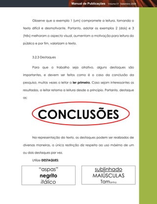 Manual de Publicações       Volume 01 Setembro 2008




      Observe que o exemplo 1 (um) compromete a leitura, tornando o

texto difícil e desmotivante. Portanto, adotar os exemplos 2 (dois) e 3

(três) melhoram o aspecto visual, aumentam a motivação para leitura do

público e por fim, valorizam o texto.



      3.2.3 Destaques


      Para   que   o    trabalho   seja   atrativo,   alguns    destaques      são

importantes, e devem ser feitos como é o caso da conclusão da

pesquisa, muitas vezes o leitor a ler primeiro. Caso sejam interessantes os

resultados, o leitor retoma a leitura desde o princípio. Portanto, destaque

as:




          CONCLUSÕES
      Na representação do texto, os destaques podem ser realizados de

diversas maneiras, a única restinção diz respeito ao uso máximo de um

ou dois destaques por vez.

      Utilize DESTAQUES:


          “aspas”                                 sublinhado
          negrito                                 MAIÚSCULAS
           itálico                                      Tamanho
 