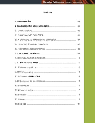 Manual de Publicações                   Volume 01 Setembro 2008




                                                   SUMÁRIO



1 APRESENTAÇÃO......................................................................................             03

2 CONSIDERAÇÕES SOBRE UM PÔSTER ..................................................                               05

2.1 O PÔSTER DEVE ....................................................................................           06

2.2 PLANEJAMENTO DO PÔSTER ..............................................................                        06

2.3 A CONCEPÇÃO TRADICIONAL DO PÔSTER ...................................... 07

2.4 CONCEPÇÃO VISUAL DO PÔSTER .....................................................                             07

2.5 NO PÔSTER É RECOMENDÁVEL ..........................................................                          08

3 ELABORANDO UM PÔSTER ...................................................................                       09

3.1 PREPARAÇÃO DO CONTEÚDO .......................................................... 10

 3.1.1 PÔSTER não é PAPER ........................................................................ 11

3.1.2 Tabelas e gráficos ............................................................................            12

3.2 DIAGRAMAÇÃO .................................................................................. 13

3.2.1 Observe a HIERARQUIA .................................................................... 13

3.2.2 Elementos de identificação ...........................................................                     14

3.2.3 Destaques .......................................................................................... 16

3.2.4 Espaçamentos ..................................................................................            17

3.2.5 Revisão ............................................................................................... 18

3.2.6 Fonte ..................................................................................................   18

3.2.6 Espaço .............................................................................................       21
 