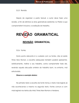Manual de Publicações   Volume 01 Setembro 2008




      3.2.5 Revisão



      Depois de organizar a parte textual, o autor deve fazer uma

revisão, a fim de eliminar os erros gramaticais existentes no Pôster e que

comprometem inclusive, a avaliação do trabalho.




      REVIZÃO GRAMATICAL
               REVISÃO GRAMATICAL


      3.2.6 Fontes


      Outro ponto relevante é o cuidado com as fontes, não só existe

Times New Roman, a escolha adequada também poderá apresentar,

esteticamente, melhor o seu trabalho, como comprometer todo ele,

revendo aquela discussão anterior do trabalho bom, no entanto, mal

estruturado.

      Observe o exemplo abaixo:



      No primeiro texto a escolha da fonte tornou o texto mais legível, já

não acontecendo o mesmo no segundo texto. Fontes comuns e com

mais legíveis nos textos são Arial, Times New Roman e Verdana.
 