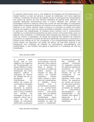 Manual de Publicações      Volume 01 Setembro 2008




A proposta deste estudo, que é uma exigência do Programa de Pós-graduação em
Saúde Coletiva na área de atenção à saúde do trabalhador, tem como objetivos
verificar a aceitação da postura de trabalho de pé na percepção dos trabalhadores
nos setores de costura de uma indústria calçadista de grande porte, descrever as
possíveis alterações biomecânicas para a coluna vertebral com enfoque nas
lombalgias e discutir os aspectos críticos sob o ponto de vista de fadiga. Os indicadores
detectados na pesquisa se destinam a incentivar novos estudos, a fim de descobrir fatos
relativos a um campo bastante dúbio e reforçar os conceitos na análise da melhor
postura de trabalho no setor de costura da indústria calçadista, visando maior conforto
e bem-estar dos trabalhadores. O trabalho busca avançar com o conhecimento
científico e o conhecimento proveniente do senso comum, procurando trazer, para um
debate mais consistente, a manifestação direta daquele que executa a atividade no
setor de costura: o trabalhador. Os setores de produção das indústrias de calçados
constituem um segmento industrial de relevante significado econômico e social para o
Estado do Rio Grande do Sul. Por conseguinte, a sua competitividade depende, entre
outros fatores, da segurança nos postos de serviço, do bem-estar postural e da
adaptação das condições de trabalho às características psicofisiológicas dos
trabalhadores, o que também está ligado à Ergonomia e à qualidade de vida do
trabalhador.



       Texto de leitura difícil


A     proposta      deste         se destinam a incentivar      Os setores de produção
estudo, que é uma                 novos estudos, a fim de       das       indústrias     de
exigência do Programa             descobrir fatos relativos     calçados       constituem
de Pós-graduação em               a um campo bastante           um segmento industrial
Saúde Coletiva na área            dúbio e reforçar os           de relevante significado
de atenção à saúde do             conceitos na análise da       econômico e social
trabalhador, tem como             melhor      postura     de    para o Estado do Rio
objetivos   verificar   a         trabalho no setor de          Grande do Sul. Por
aceitação da postura              costura     da    indústria   conseguinte,       a    sua
de trabalho de pé na              calçadista,        visando    competitividade
percepção             dos         maior conforto e bem-         depende, entre outros
trabalhadores         nos         estar dos trabalhadores.      fatores, da segurança
setores de costura de             O      trabalho      busca    nos postos de serviço,
uma indústria calçadista          avançar         com       o   do bem-estar postural e
de     grande      porte,         conhecimento científico       da    adaptação         das
descrever as possíveis            e     o    conhecimento       condições de trabalho
alterações iomecânicas            proveniente do senso          às          características
para a coluna vertebral           comum,        procurando      psicofisiológicas       dos
com      enfoque      nas         trazer, para um debate        trabalhadores, o que
lombalgias e discutir os          mais      consistente,    a   também está ligado à
aspectos críticos sob o           manifestação         direta   Ergonomia          e      à
ponto de vista de                 daquele que executa a         qualidade de vida do
fadiga. Os indicadores            atividade no setor de         trabalhador.
detectados na pesquisa            costura: o trabalhador.


       Texto de leitura facilitada
 