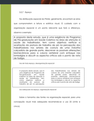 3.2.7 Espaço


      Na distribuição espacial do Pôster, geralmente, encontram-se erros

que comprometem a leitura e estética visual. O cuidado com a

organização espacial é um ponto relevante que fará a diferença,

observe o exemplo:

A proposta deste estudo, que é uma exigência do Programa
de Pós-graduação em Saúde Coletiva na área de atenção à
saúde do trabalhador, tem como objetivos verificar a
aceitação da postura de trabalho de pé na percepção dos
trabalhadores nos setores de costura de uma indústria
calçadista de grande porte, descrever as possíveis alterações
biomecânicas para a coluna vertebral com enfoque nas
lombalgias e discutir os aspectos críticos sob o ponto de vista
de fadiga.

      Uso de todo espaço, desorganização espacial



      A proposta deste estudo, que é         dos trabalhadores nos setores de
      uma exigência do Programa de           costura de uma indústria calçadista
      Pós-graduação     em     Saúde         de grande porte, descrever as
      Coletiva na área de atenção à          possíveis alterações biomecânicas
      saúde do trabalhador, tem              para a coluna vertebral com enfoque
      como objetivos verificar a             nas lombalgias e discutir os aspectos
      aceitação    da   postura   de         críticos sob o ponto de vista de fadiga
      trabalho de pé na percepção


      Uso adequado do espaço, organização espacial




      Sobre o tamanho das fontes na organização espacial, para uma

concepção visual mais adequada recomenda-se o uso 25 (vinte e

cinco).
 