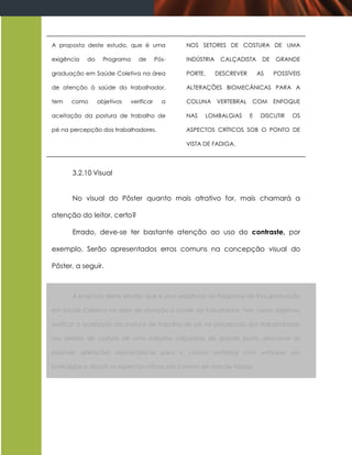 A proposta deste estudo, que é uma                NOS SETORES DE COSTURA DE UMA

exigência    do     Programa      de       Pós-   INDÚSTRIA    CALÇADISTA      DE   GRANDE

graduação em Saúde Coletiva na área               PORTE,      DESCREVER       AS    POSSÍVEIS

de atenção à saúde do trabalhador,                ALTERAÇÕES BIOMECÂNICAS PARA A

tem    como       objetivos    verificar     a    COLUNA VERTEBRAL        COM       ENFOQUE

aceitação da postura de trabalho de               NAS   LOMBALGIAS        E    DISCUTIR   OS

pé na percepção dos trabalhadores.                ASPECTOS CRÍTICOS SOB O PONTO DE

                                                  VISTA DE FADIGA.




       3.2.10 Visual


       No visual do Pôster quanto mais atrativo for, mais chamará a

atenção do leitor, certo?

       Errado, deve-se ter bastante atenção ao uso do contraste, por

exemplo. Serão apresentados erros comuns na concepção visual do

Pôster, a seguir.



       A proposta deste estudo, que é uma exigência do Programa de Pós-graduação

em Saúde Coletiva na área de atenção à saúde do trabalhador, tem como objetivos

verificar a aceitação da postura de trabalho de pé na percepção dos trabalhadores

nos setores de costura de uma indústria calçadista de grande porte, descrever as

possíveis alterações biomecânicas para a coluna vertebral com enfoque nas

lombalgias e discutir os aspectos críticos sob o ponto de vista de fadiga.
 