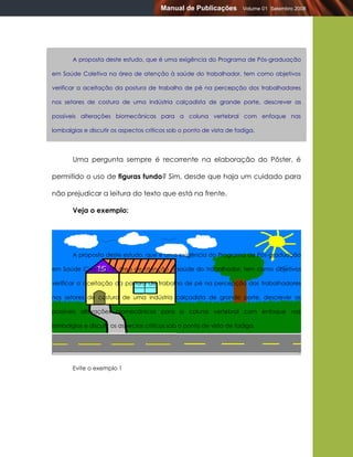 Manual de Publicações         Volume 01 Setembro 2008




       A proposta deste estudo, que é uma exigência do Programa de Pós-graduação

em Saúde Coletiva na área de atenção à saúde do trabalhador, tem como objetivos

verificar a aceitação da postura de trabalho de pé na percepção dos trabalhadores

nos setores de costura de uma indústria calçadista de grande porte, descrever as

possíveis alterações biomecânicas para a coluna vertebral com enfoque nas

lombalgias e discutir os aspectos críticos sob o ponto de vista de fadiga.




       Uma pergunta sempre é recorrente na elaboração do Pôster, é

permitido o uso de figuras fundo? Sim, desde que haja um cuidado para

não prejudicar a leitura do texto que está na frente.

       Veja o exemplo:




       A proposta deste estudo, que é uma exigência do Programa de Pós-graduação

em Saúde Coletiva na área de atenção à saúde do trabalhador, tem como objetivos

verificar a aceitação da postura de trabalho de pé na percepção dos trabalhadores

nos setores de costura de uma indústria calçadista de grande porte, descrever as

possíveis alterações biomecânicas para a coluna vertebral com enfoque nas

lombalgias e discutir os aspectos críticos sob o ponto de vista de fadiga.




       Evite o exemplo 1
 