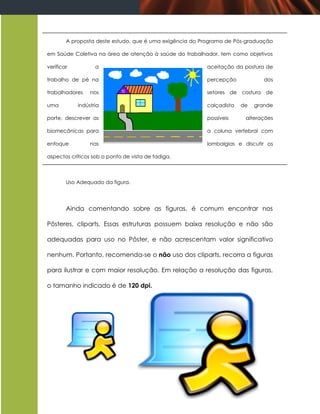 A proposta deste estudo, que é uma exigência do Programa de Pós-graduação

em Saúde Coletiva na área de atenção à saúde do trabalhador, tem como objetivos

verificar          a                                     aceitação da postura de

trabalho de pé na                                        percepção            dos

trabalhadores    nos                                     setores de costura de

uma         indústria                                    calçadista   de   grande

porte, descrever as                                      possíveis     alterações

biomecânicas para                                        a coluna vertebral com

enfoque          nas                                     lombalgias e discutir os

aspectos críticos sob o ponto de vista de fadiga.



        Uso Adequado da figura.




        Ainda comentando sobre as figuras, é comum encontrar nos

Pôsteres, cliparts. Essas estruturas possuem baixa resolução e não são

adequadas para uso no Pôster, e não acrescentam valor significativo

nenhum. Portanto, recomenda-se o não uso dos cliparts, recorra a figuras

para ilustrar e com maior resolução. Em relação a resolução das figuras,

o tamanho indicado é de 120 dpi.
 